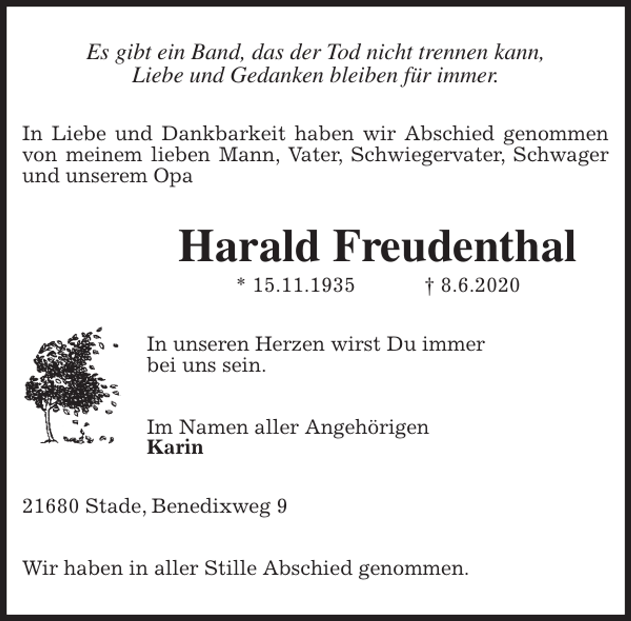 <p>Es gibt ein Band, das der Tod nicht trennen kann,<br />Liebe und Gedanken bleiben für immer.<br />In Liebe und Dankbarkeit haben wir Abschied genommen<br />von meinem lieben Mann, Vater, Schwiegervater, Schwager<br />und unserem Opa<br />Harald Freudenthal<br />* 15.11.1935 † 8.6.2020<br />In unseren Herzen wirst Du immer<br />bei uns sein.</p>
<p>Im Namen aller Angehörigen<br />Karin<br />21680 Stade, Benedixweg 9</p>
<p>Wir haben in aller Stille Abschied genommen.</p>