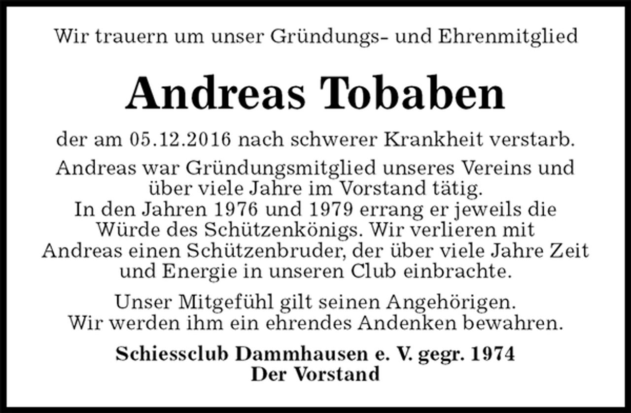 <p>Wir trauern um unser Gründungs- und Ehrenmitglied<br />Andreas Tobaben<br />der am 05.12.2016 nach schwerer Krankheit verstarb.<br />Andreas war Gründungsmitglied unseres Vereins und über viele Jahre im Vorstand tätig.<br />In den Jahren 1976 und 1979 errang er jeweils die<br />Würde des Schützenkönigs. Wir verlieren mit<br />Andreas einen Schützenbruder, der über viele Jahre Zeit und Energie in unseren Club einbrachte.<br />Unser Mitgefühl gilt seinen Angehörigen.<br />Wir werden ihm ein ehrendes Andenken bewahren.<br />Schiessclub Dammhausen e. V. gegr. 1974<br />Der Vorstand</p>