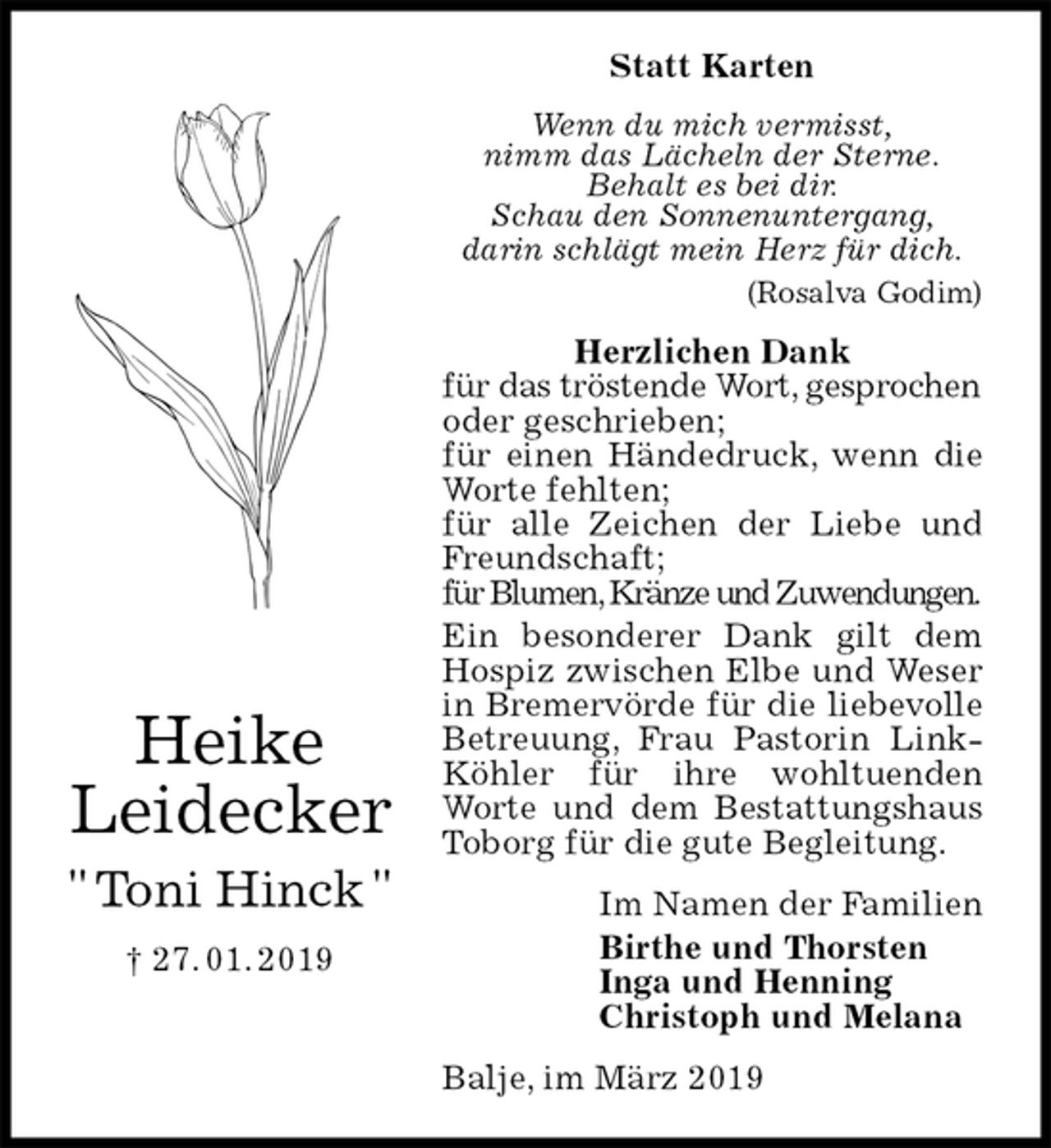 <p>Statt Karten<br />Wenn du mich vermisst,<br />nimm das Lächeln der Sterne.<br />Behalt es bei dir.<br />Schau den Sonnenuntergang,<br />darin schlägt mein Herz für dich.<br />(Rosalva Godim)</p><p>Herzlichen Dank<br />für das tröstende Wort, gesprochen<br />oder geschrieben;<br />für einen Händedruck, wenn die Worte fehlten;<br />für alle Zeichen der Liebe und Freundschaft;<br />für Blumen, Kränze und Zuwendungen. Ein besonderer Dank gilt dem Hospiz zwischen Elbe und Weser in Bremervörde für die liebevolle Betreuung, Frau Pastorin Link-Köhler für ihre wohltuenden Worte und dem Bestattungshaus Toborg für die gute Begleitung.<br />Balje, im März 2019<br />Im Namen der Familien<br />Birthe und Thorsten<br />Inga und Henning<br />Christoph und Melana<br />Heike Leidecker<br />" Toni Hinck "<br />† 27. 01. 2019</p>