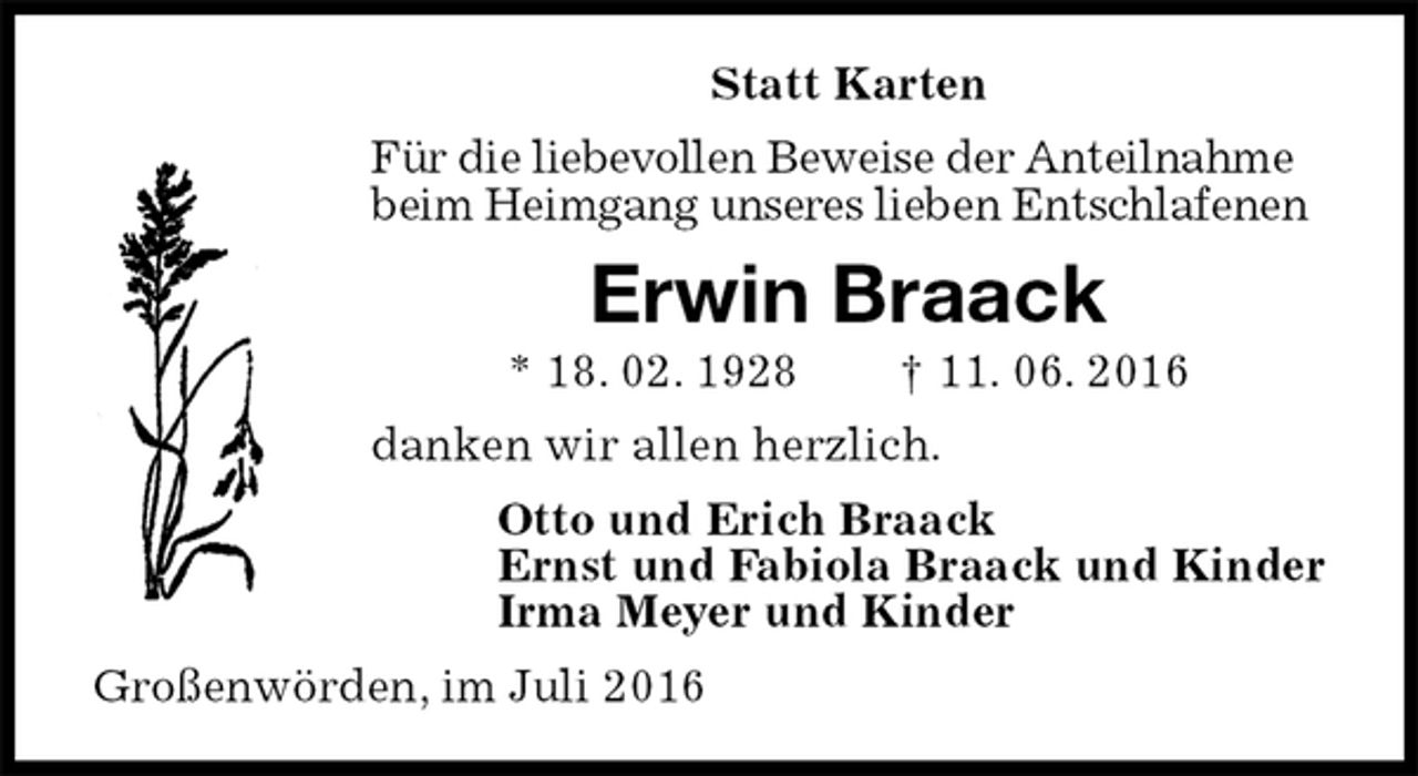<p>Statt Karten<br />Für die liebevollen Beweise der Anteilnahme<br />beim Heimgang unseres lieben Entschlafenen<br />Erwin Braack<br />* 18. 02. 1928 † 11. 06. 2016<br />danken wir allen herzlich.<br />Otto und Erich Braack<br />Ernst und Fabiola Braack und Kinder<br />Irma Meyer und Kinder<br />Großenwörden, im Juli 2016</p>