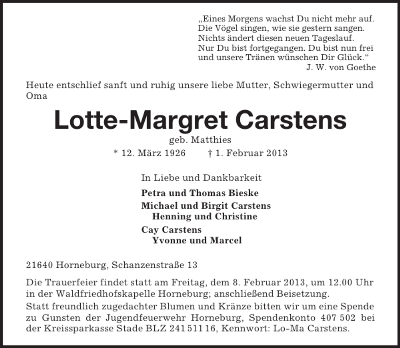 <p>„Eines Morgens wachst Du nicht mehr auf.<br />Die Vögel singen, wie sie gestern sangen.<br />Nichts ändert diesen neuen Tageslauf.<br />Nur Du bist fortgegangen. Du bist nun frei<br />und unsere Tränen wünschen Dir Glück.“<br />J. W. von Goethe<br />Heute entschlief sanft und ruhig unsere liebe Mutter, Schwiegermutter und Oma<br />Lotte-Margret Carstens<br />geb. Matthies<br />* 12. März 1926 † 1. Februar 2013<br />In Liebe und Dankbarkeit<br />Petra und Thomas Bieske<br />Michael und Birgit Carstens<br />Henning und Christine<br />Cay Carstens<br />Yvonne und Marcel<br />21640 Horneburg, Schanzenstraße 13<br />Die Trauerfeier findet statt am Freitag, dem 8. Februar 2013, um 12.00 Uhr in der Waldfriedhofskapelle Horneburg; anschließend Beisetzung.<br />Statt freundlich zugedachter Blumen und Kränze bitten wir um eine Spende<br />zu Gunsten der Jugendfeuerwehr Horneburg, Spendenkonto 407 502 bei<br />der Kreissparkasse Stade BLZ 241 511 16, Kennwort: Lo-Ma Carstens.</p>