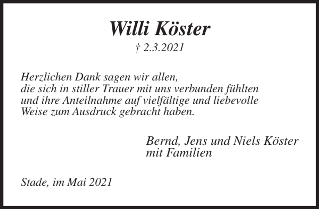 <p>Willi Köster<br />† 2.3.2021<br />Herzlichen Dank sagen wir allen,<br />die sich in stiller Trauer mit uns verbunden fühlten<br />und ihre Anteilnahme auf vielfältige und liebevolle<br />Weise zum Ausdruck gebracht haben.<br />Bernd, Jens und Niels Köster<br />mit Familien<br />Stade, im Mai 2021</p>