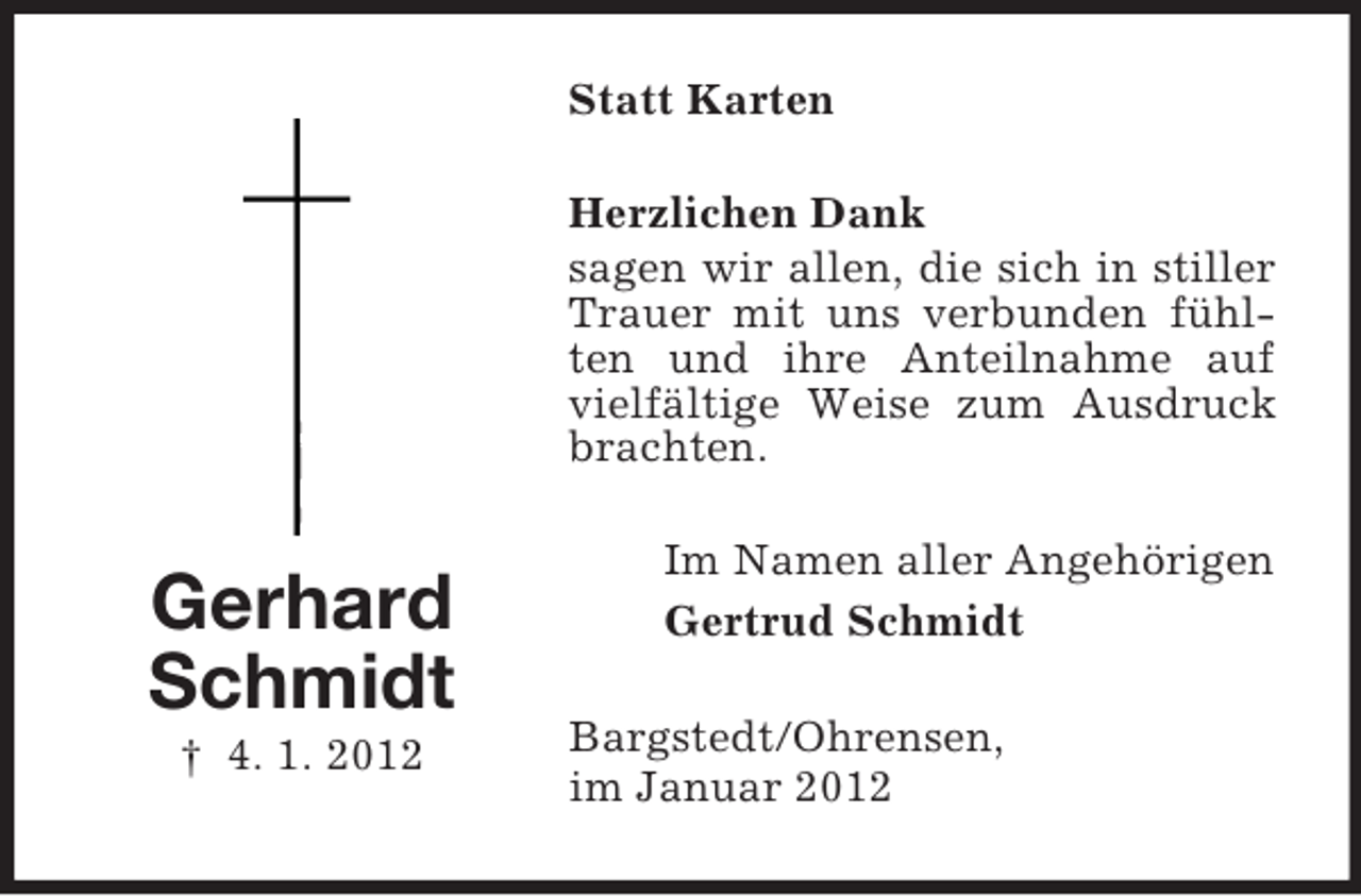 <p>Statt Karten<br />Herzlichen Dank<br />sagen wir allen, die sich in stiller<br />Trauer mit uns verbunden fühlten und ihre Anteilnahme auf<br />vielfältige Weise zum Ausdruck<br />brachten.</p><p>Gerhard<br />Schmidt<br />† 4. 1. 2012</p><p>Im Namen aller Angehörigen<br />Gertrud Schmidt<br />Bargstedt/Ohrensen,<br />im Januar 2012</p>