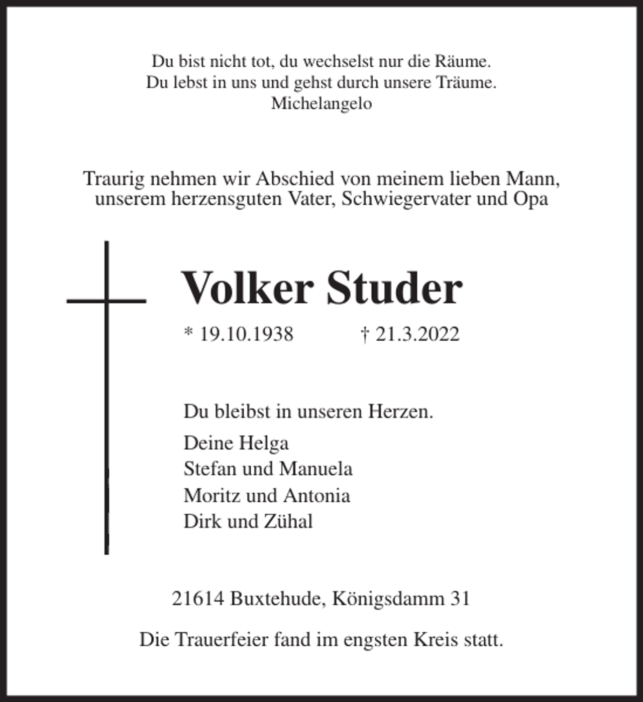 <p>Du bist nicht tot, du wechselst nur die Räume.<br />Du lebst in uns und gehst durch unsere Träume.<br />Michelangelo<br />Traurig nehmen wir Abschied von meinem lieben Mann,<br />unserem herzensguten Vater, Schwiegervater und Opa<br />Volker Studer<br />* 19.10.1938 † 21.3.2022<br />Du bleibst in unseren Herzen.<br />Deine Helga<br />Stefan und Manuela<br />Moritz und Antonia<br />Dirk und Zühal<br />21614 Buxtehude, Königsdamm 31</p>
<p>Die Trauerfeier fand im engsten Kreis statt.</p>