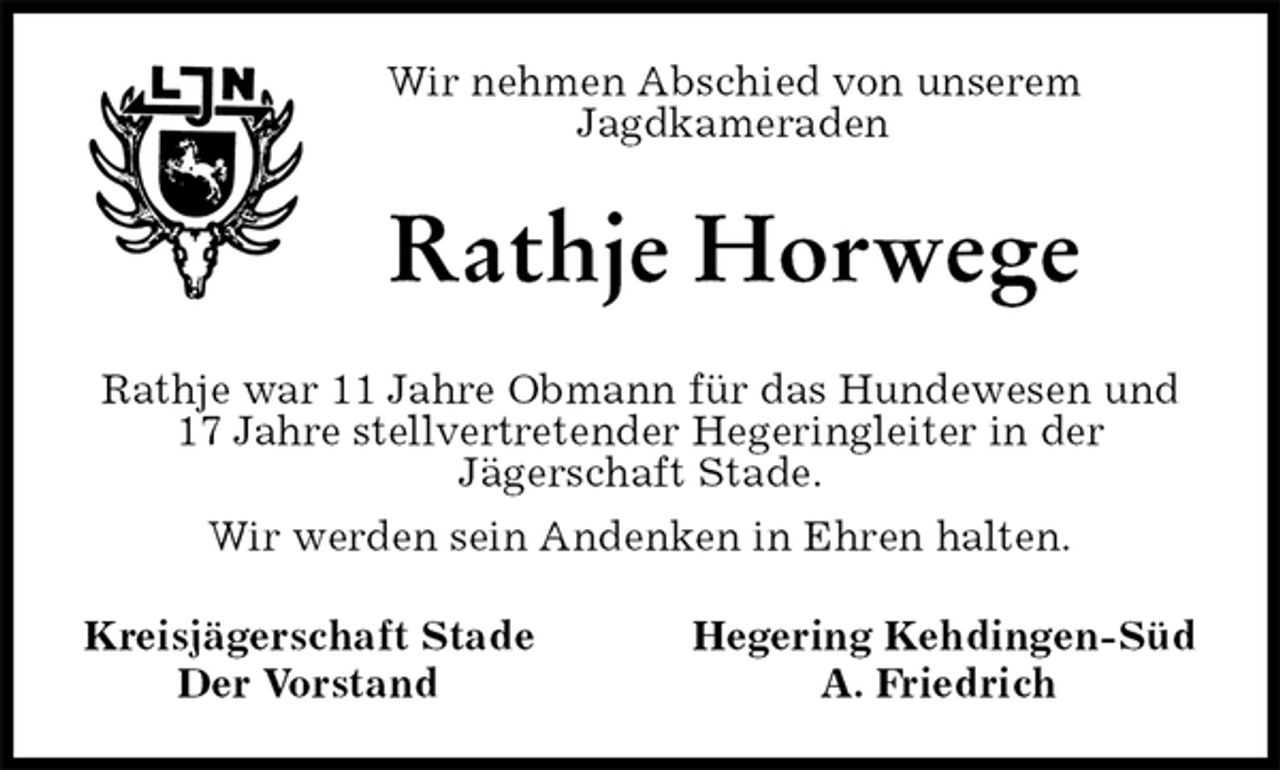 <p>Wir nehmen Abschied von unserem Jagdkameraden<br />Rathje Horwege<br />Rathje war 11 Jahre Obmann für das Hundewesen und 17 Jahre stellvertretender Hegeringleiter in der<br />Jägerschaft Stade.<br />Wir werden sein Andenken in Ehren halten.<br />Kreisjägerschaft Stade Hegering Kehdingen-Süd<br />Der Vorstand A. Friedrich</p>