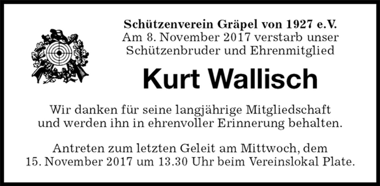 <p>Schützenverein Gräpel von 1927 e.V.<br />Am 8. November 2017 verstarb unser<br />Schützenbruder und Ehrenmitglied<br />Kurt Wallisch<br />Wir danken für seine langjährige Mitgliedschaft<br />und werden ihn in ehrenvoller Erinnerung behalten.<br />Antreten zum letzten Geleit am Mittwoch, dem<br />15. November 2017 um 13.30 Uhr beim Vereinslokal Plate.</p>