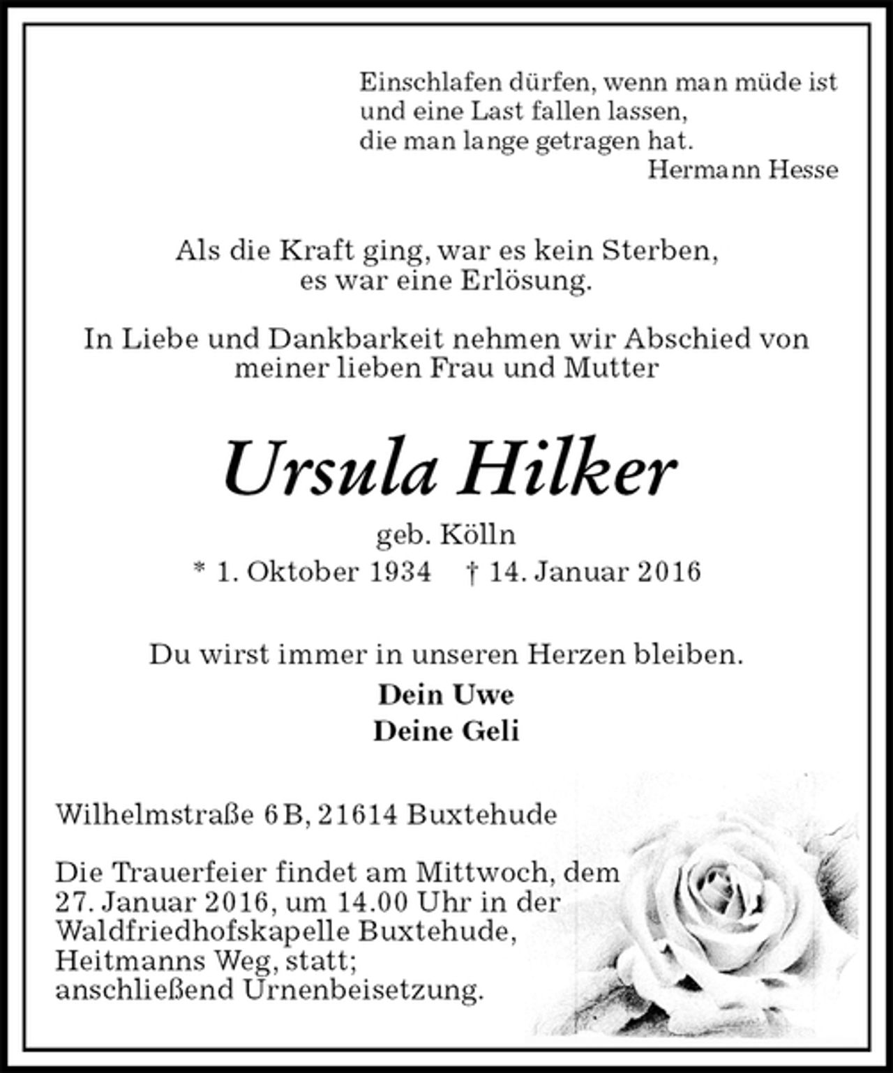 <p>Einschlafen dürfen, wenn man müde ist<br />und eine Last fallen lassen,<br />die man lange getragen hat.<br />Hermann Hesse<br />Als die Kraft ging, war es kein Sterben,<br />es war eine Erlösung.</p>
<p>In Liebe und Dankbarkeit nehmen wir Abschied von<br />meiner lieben Frau und Mutter<br />Ursula Hilker<br />geb. Kölln<br />* 1. Oktober 1934 † 14. Januar 2016<br />Du wirst immer in unseren Herzen bleiben.<br />Dein Uwe<br />Deine Geli<br />Wilhelmstraße 6 B, 21614 Buxtehude</p>
<p>Die Trauerfeier findet am Mittwoch, dem<br />27. Januar 2016, um 14.00 Uhr in der<br />Waldfriedhofskapelle Buxtehude,<br />Heitmanns Weg, statt;<br />anschließend Urnenbeisetzung.</p>