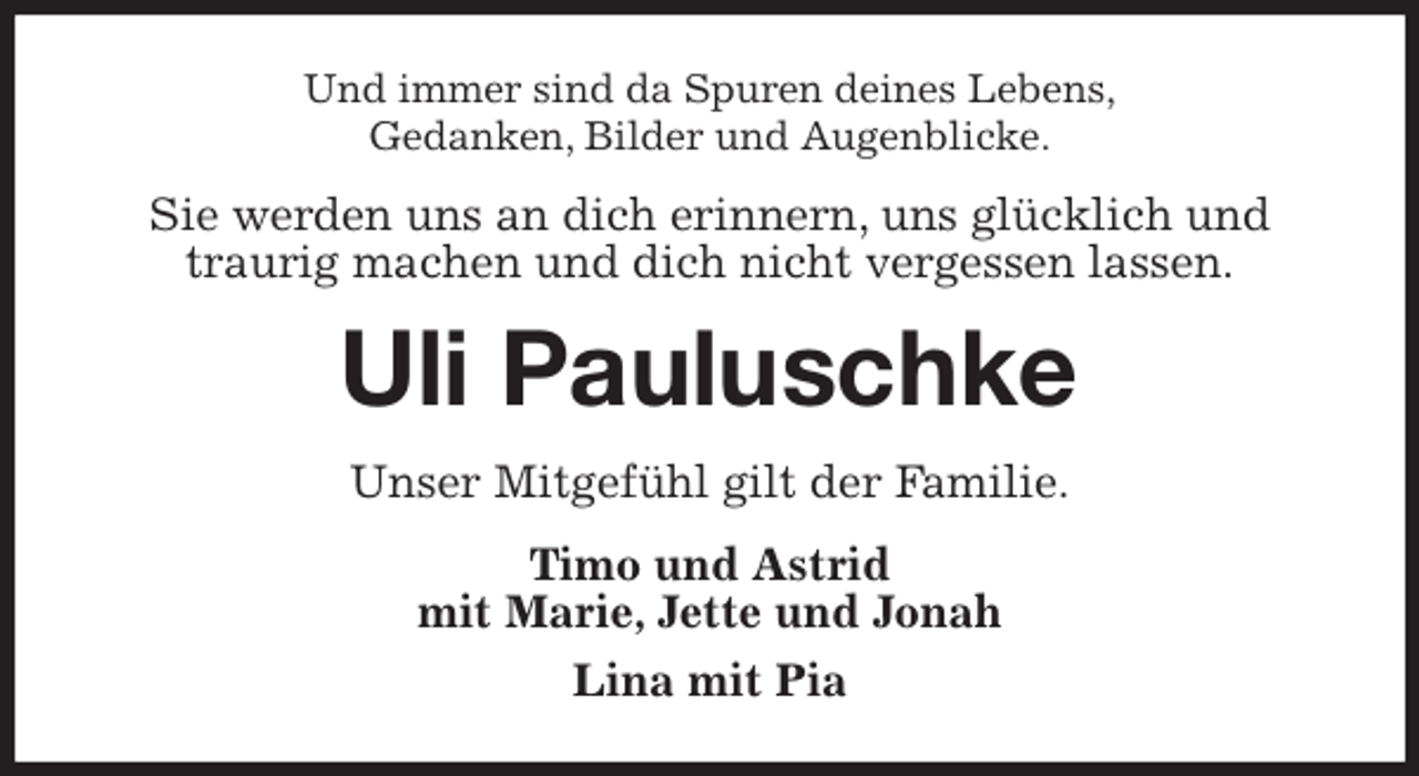 <p>Und immer sind da Spuren deines Lebens,<br />Gedanken, Bilder und Augenblicke.<br />Sie werden uns an dich erinnern, uns glücklich und traurig machen und dich nicht vergessen lassen.<br />Uli Pauluschke<br />Unser Mitgefühl gilt der Familie.<br />Timo und Astrid<br />mit Marie, Jette und Jonah<br />Lina mit Pia</p>