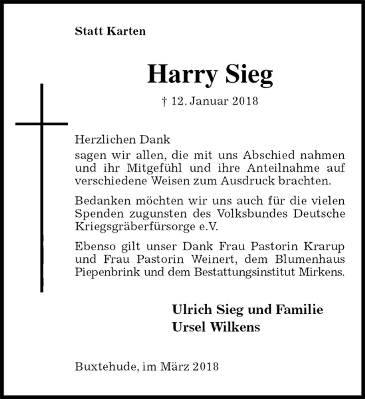 <p>Statt Karten<br />Harry Sieg<br />† 12. Januar 2018<br />Herzlichen Dank<br />sagen wir allen, die mit uns Abschied nahmen und ihr Mitgefühl und ihre Anteilnahme auf verschiedene Weisen zum Ausdruck brachten.<br />Bedanken möchten wir uns auch für die vielen Spenden zugunsten des Volksbundes Deutsche Kriegsgräberfürsorge e.V.<br />Ebenso gilt unser Dank Frau Pastorin Krarup und Frau Pastorin Weinert, dem Blumenhaus Piepenbrink und dem Bestattungsinstitut Mirkens.<br />Ulrich Sieg und Familie<br />Ursel Wilkens<br />Buxtehude, im März 2018</p>