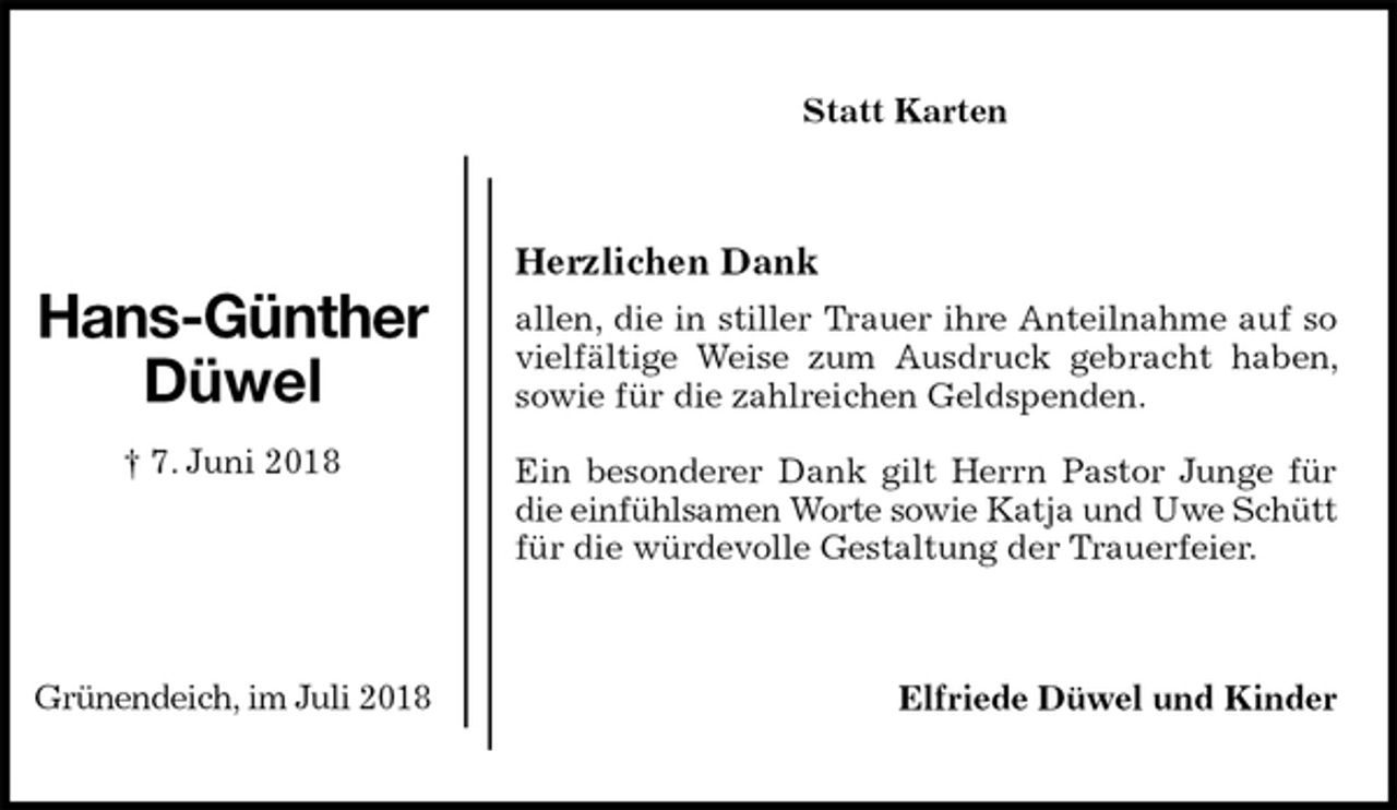 <p>Statt Karten<br />Herzlichen Dank<br />allen, die in stiller Trauer ihre Anteilnahme auf so vielfältige Weise zum Ausdruck gebracht haben, sowie für die zahlreichen Geldspenden.</p>
<p>Ein besonderer Dank gilt Herrn Pastor Junge für die einfühlsamen Worte sowie Katja und Uwe Schütt für die würdevolle Gestaltung der Trauerfeier.<br />Elfriede Düwel und Kinder<br />Hans-Günther<br />Düwel<br />† 7. Juni 2018</p>
<p>Grünendeich, im Juli 2018</p>