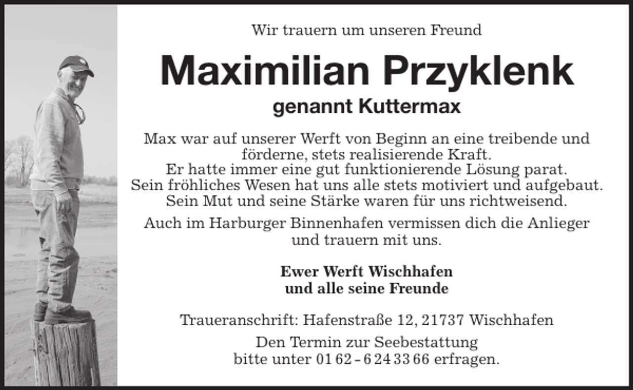 <p>Wir trauern um unseren Freund<br />Maximilian Przyklenk<br />genannt Kuttermax<br />Max war auf unserer Werft von Beginn an eine treibende und förderne, stets realisierende Kraft.<br />Er hatte immer eine gut funktionierende Lösung parat.<br />Sein fröhliches Wesen hat uns alle stets motiviert und aufgebaut. Sein Mut und seine Stärke waren für uns richtweisend.<br />Auch im Harburger Binnenhafen vermissen dich die Anlieger und trauern mit uns.<br />Ewer Werft Wischhafen<br />und alle seine Freunde<br />Traueranschrift: Hafenstraße 12, 21737 Wischhafen<br />Den Termin zur Seebestattung<br />bitte unter 01 62 - 6 24 33 66 erfragen.</p>