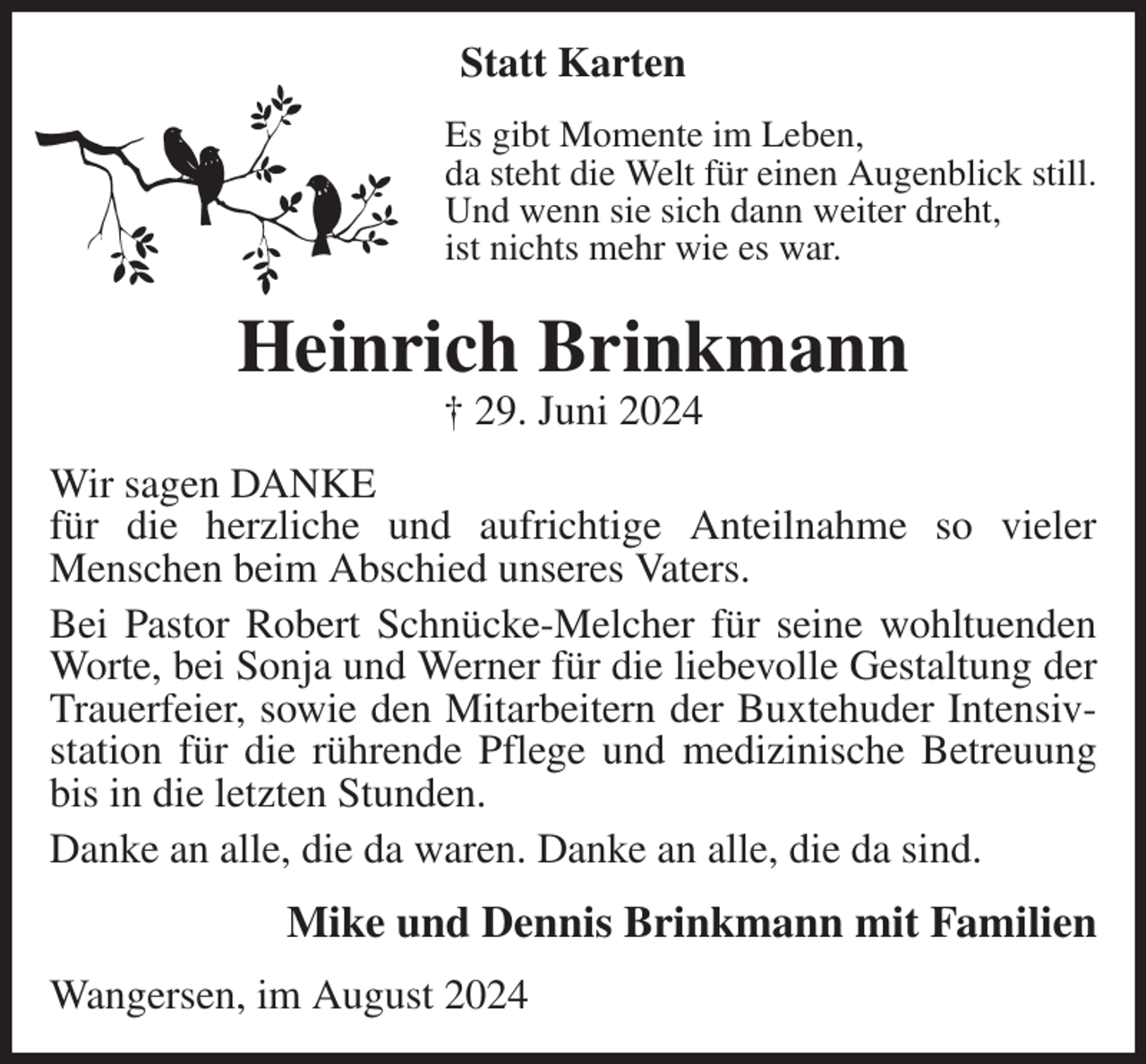<p>Statt Karten<br />Es gibt Momente im Leben,<br />da steht die Welt für einen Augenblick still.<br />Und wenn sie sich dann weiter dreht,<br />ist nichts mehr wie es war.<br />Heinrich Brinkmann<br />† 29. Juni 2024<br />Wir sagen DANKE<br />für die herzliche und aufrichtige Anteilnahme so vieler<br />Menschen beim Abschied unseres Vaters.<br />Bei Pastor Robert Schnücke-Melcher für seine wohltuenden<br />Worte, bei Sonja und Werner für die liebevolle Gestaltung der Trauerfeier, sowie den Mitarbeitern der Buxtehuder Intensivstation für die rührende Pflege und medizinische Betreuung bis in die letzten Stunden.<br />Danke an alle, die da waren. Danke an alle, die da sind.<br />Mike und Dennis Brinkmann mit Familien<br />Wangersen, im August 2024</p>