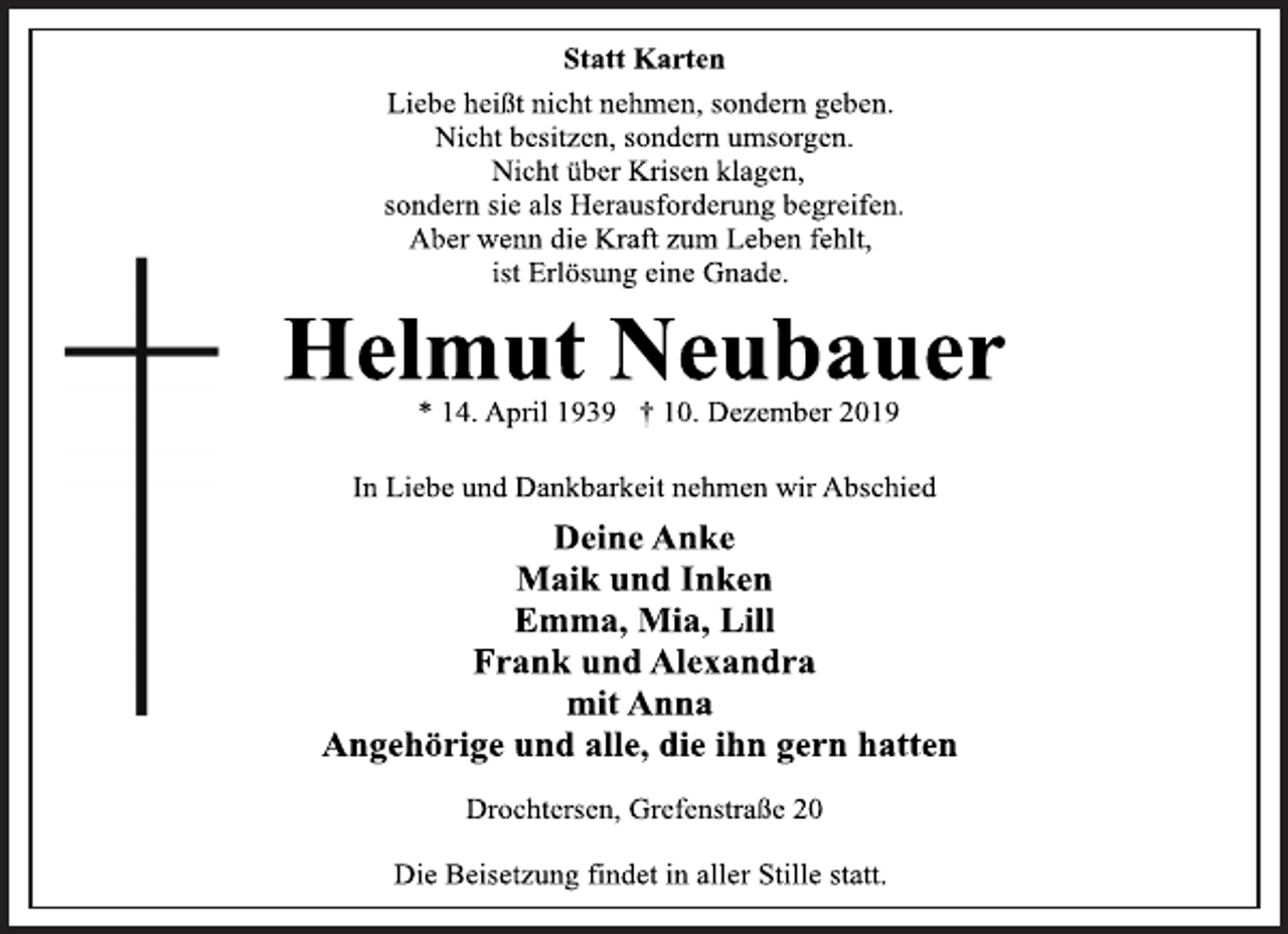 <p>Statt Karten<br />Liebe heißt nicht nehmen, sondern geben.<br />Nicht besitzen, sondern umsorgen.<br />Nicht über Krisen klagen,<br />sondern sie als Herausforderung begreifen.<br />Aber wenn die Kraft zum Leben fehlt,<br />ist Erlösung eine Gnade.<br />Helmut Neubauer<br />* 14. April 1939 † 10. Dezember 2019<br />In Liebe und Dankbarkeit nehmen wir Abschied<br />Deine Anke<br />Maik und Inken<br />Emma, Mia, Lill<br />Frank und Alexandra<br />mit Anna<br />Angehörige und alle, die ihn gern hatten<br />Drochtersen, Grefenstraße 20<br />Die Beisetzung findet in aller Stille statt.</p>