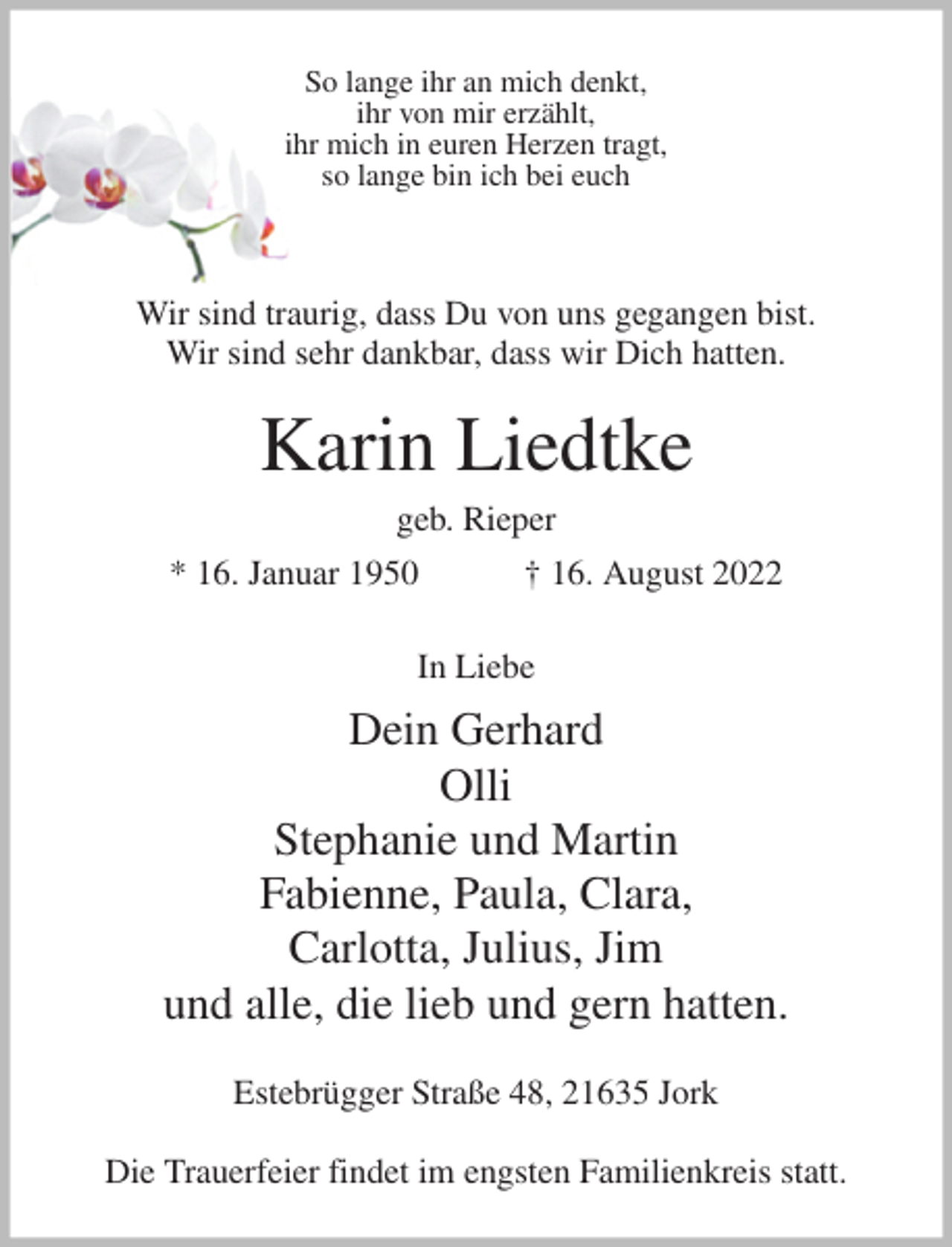 <p>So lange ihr an mich denkt,<br />ihr von mir erzählt,<br />ihr mich in euren Herzen tragt,<br />so lange bin ich bei euch</p><p>Wir sind traurig, dass Du von uns gegangen bist.<br />Wir sind sehr dankbar, dass wir Dich hatten.</p><p>Karin Liedtke<br />geb. Rieper<br />* 16. Januar 1950 † 16. August 2022<br />In Liebe<br />Dein Gerhard<br />Olli<br />Stephanie und Martin<br />Fabienne, Paula, Clara,<br />Carlotta, Julius, Jim<br />und alle, die lieb und gern hatten.<br />Estebrügger Straße 48, 21635 Jork</p><p>Die Trauerfeier findet im engsten Familienkreis statt.</p>