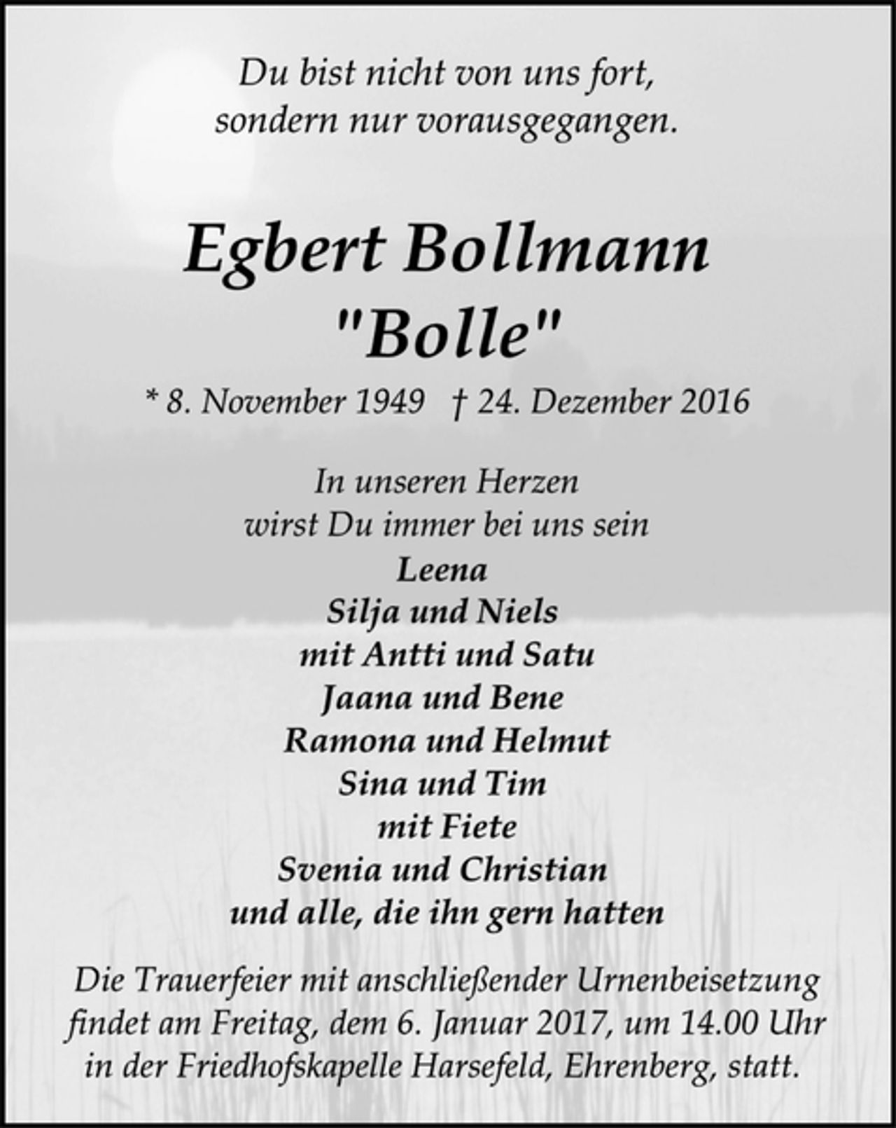 <p>Du bist nicht von uns fort,<br />sondern nur vorausgegangen.<br />Egbert Bollmann<br />"Bolle"<br />* 8. November 1949 † 24. Dezember 2016<br />In unseren Herzen<br />wirst Du immer bei uns sein<br />Leena<br />Silja und Niels<br />mit Antti und Satu<br />Jaana und Bene<br />Ramona und Helmut<br />Sina und Tim<br />mit Fiete<br />Svenia und Christian<br />und alle, die ihn gern hatten<br />Die Trauerfeier mit anschließender Urnenbeisetzung<br />findet am Freitag, dem 6. Januar 2017, um 14.00 Uhr<br />in der Friedhofskapelle Harsefeld, Ehrenberg, statt.</p>