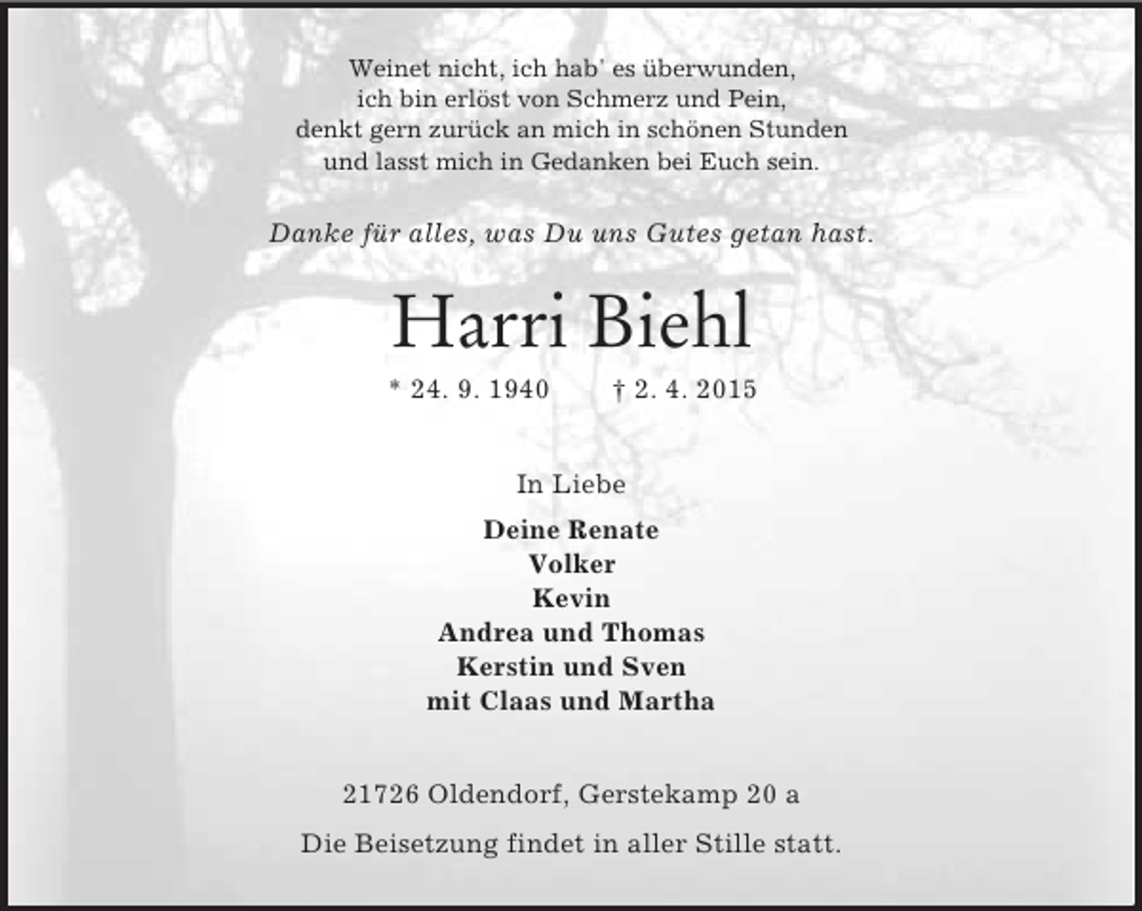 <p>Weinet nicht, ich hab' es überwunden,<br />ich bin erlöst von Schmerz und Pein,<br />denkt gern zurück an mich in schönen Stunden<br />und lasst mich in Gedanken bei Euch sein.<br />Danke für alles, was Du uns Gutes getan hast.<br />Harri Biehl<br />* 24. 9. 1940 † 2. 4. 2015<br />In Liebe<br />Deine Renate<br />Volker<br />Kevin<br />Andrea und Thomas<br />Kerstin und Sven<br />mit Claas und Martha<br />21726 Oldendorf, Gerstekamp 20 a<br />Die Beisetzung findet in aller Stille statt.</p>