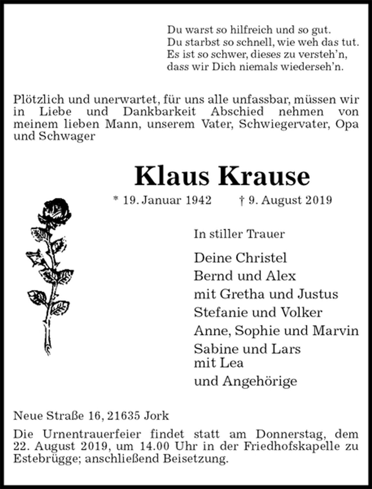 <p>Du warst so hilfreich und so gut.<br />Du starbst so schnell, wie weh das tut.<br />Es ist so schwer, dieses zu versteh’n,<br />dass wir Dich niemals wiederseh’n.<br />Plötzlich und unerwartet, für uns alle unfassbar, müssen wir in Liebe und Dankbarkeit Abschied nehmen von<br />meinem lieben Mann, unserem Vater, Schwiegervater, Opa und Schwager<br />Klaus Krause<br />* 19. Januar 1942 † 9. August 2019<br />In stiller Trauer<br />Deine Christel<br />Bernd und Alex<br />mit Gretha und Justus<br />Stefanie und Volker<br />Anne, Sophie und Marvin<br />Sabine und Lars<br />mit Lea<br />und Angehörige<br />Neue Straße 16, 21635 Jork<br />Die Urnentrauerfeier findet statt am Donnerstag, dem<br />22. August 2019, um 14.00 Uhr in der Friedhofskapelle zu Estebrügge; anschließend Beisetzung.</p>