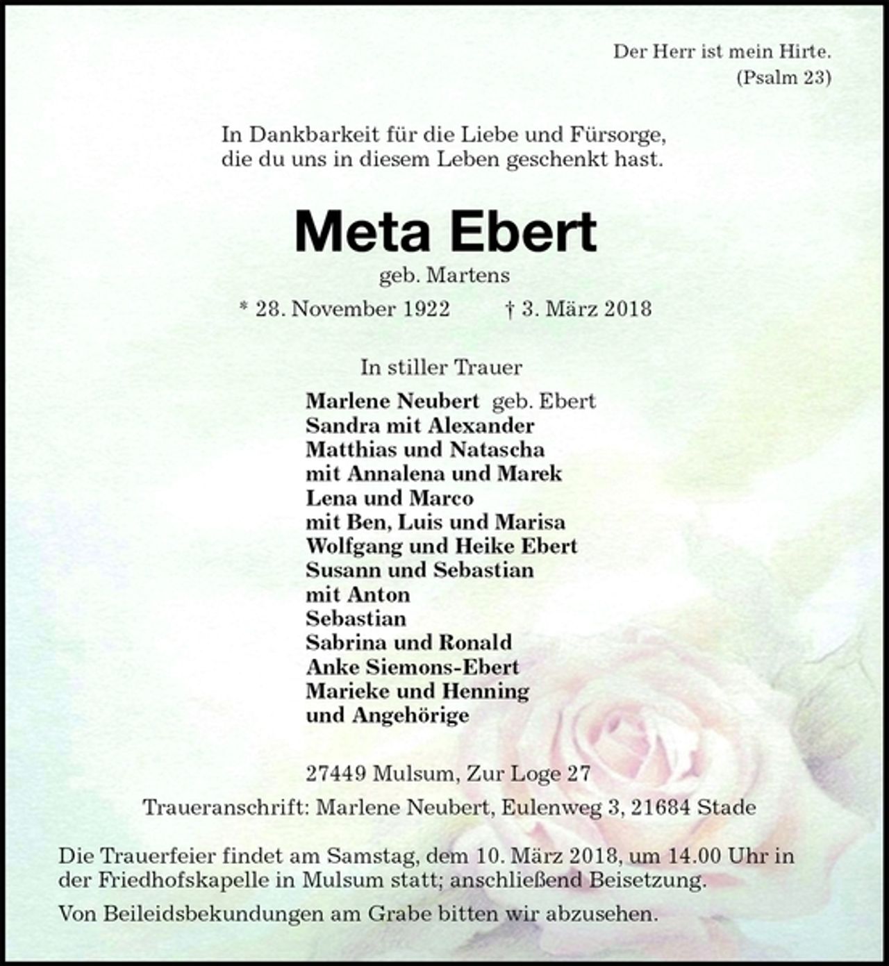 <p>Der Herr ist mein Hirte.<br />(Psalm 23)<br />In Dankbarkeit für die Liebe und Fürsorge,<br />die du uns in diesem Leben geschenkt hast.<br />Meta Ebert<br />geb. Martens<br />* 28. November 1922 † 3. März 2018<br />In stiller Trauer<br />Marlene Neubert geb. Ebert<br />Sandra mit Alexander<br />Matthias und Natascha<br />mit Annalena und Marek<br />Lena und Marco<br />mit Ben, Luis und Marisa<br />Wolfgang und Heike Ebert<br />Susann und Sebastian<br />mit Anton<br />Sebastian<br />Sabrina und Ronald<br />Anke Siemons-Ebert<br />Marieke und Henning<br />und Angehörige<br />27449 Mulsum, Zur Loge 27<br />Traueranschrift: Marlene Neubert, Eulenweg 3, 21684 Stade</p><p>Die Trauerfeier findet am Samstag, dem 10. März 2018, um 14.00 Uhr in der Friedhofskapelle in Mulsum statt; anschließend Beisetzung.<br />Von Beileidsbekundungen am Grabe bitten wir abzusehen.</p>