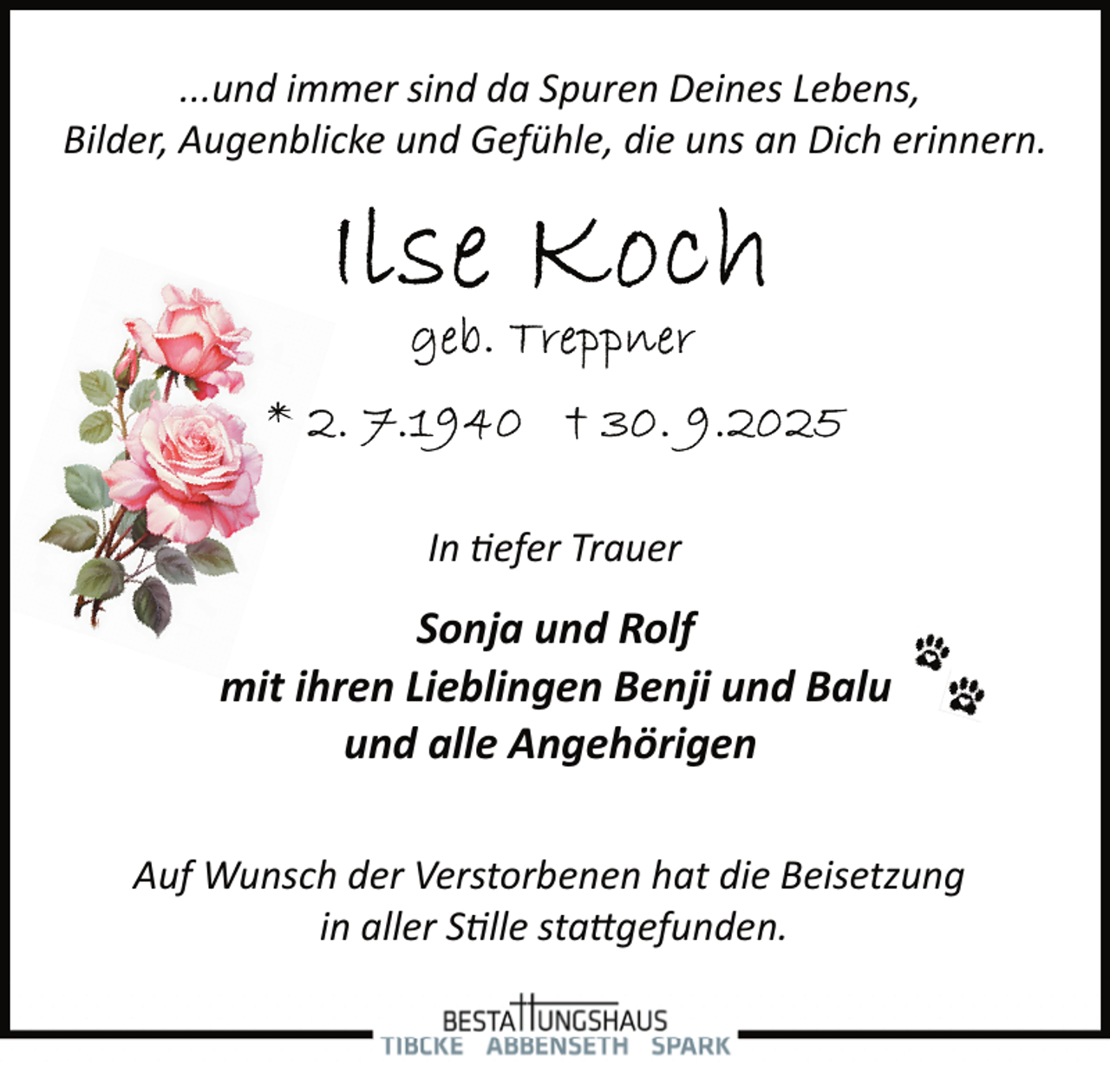 <p>...und immer sind da Spuren Deines Lebens,<br />Bilder, Augenblicke und Gefühle, die uns an Dich erinnern.</p>
<p>In tiefer Trauer</p>
<p>Sonja und Rolf<br />mit ihren Lieblingen Benji und Balu<br />und alle Angehörigen<br />Auf Wunsch der Verstorbenen hat die Beisetzung<br />in aller Stille stattgefunden.</p>