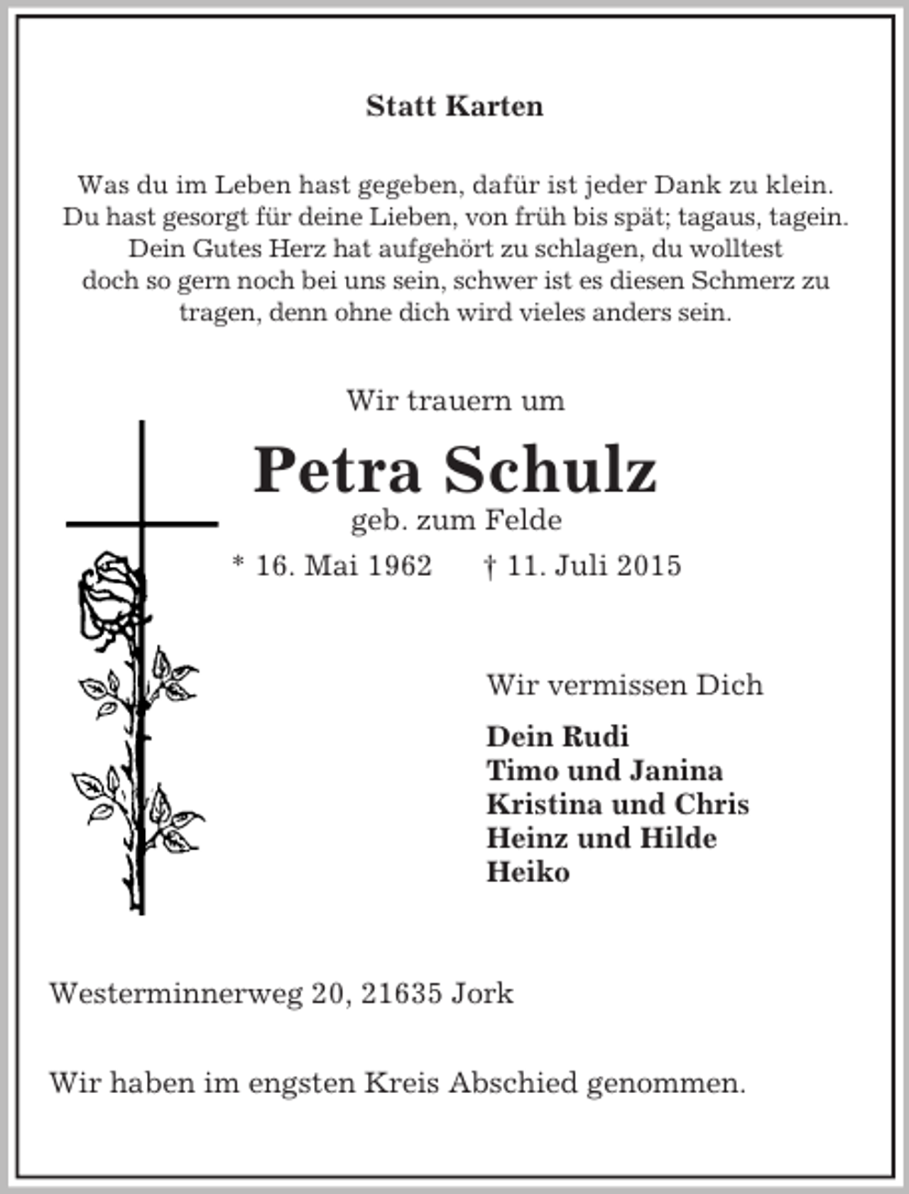 <p>Statt Karten<br />Was du im Leben hast gegeben, dafür ist jeder Dank zu klein.<br />Du hast gesorgt für deine Lieben, von früh bis spät; tagaus, tagein.<br />Dein Gutes Herz hat aufgehört zu schlagen, du wolltest<br />doch so gern noch bei uns sein, schwer ist es diesen Schmerz zu<br />tragen, denn ohne dich wird vieles anders sein.<br />Wir trauern um<br />Petra Schulz<br />geb. zum Felde<br />* 16. Mai 1962 † 11. Juli 2015<br />Wir vermissen Dich<br />Dein Rudi<br />Timo und Janina<br />Kristina und Chris<br />Heinz und Hilde<br />Heiko<br />Westerminnerweg 20, 21635 Jork<br />Wir haben im engsten Kreis Abschied genommen.</p>