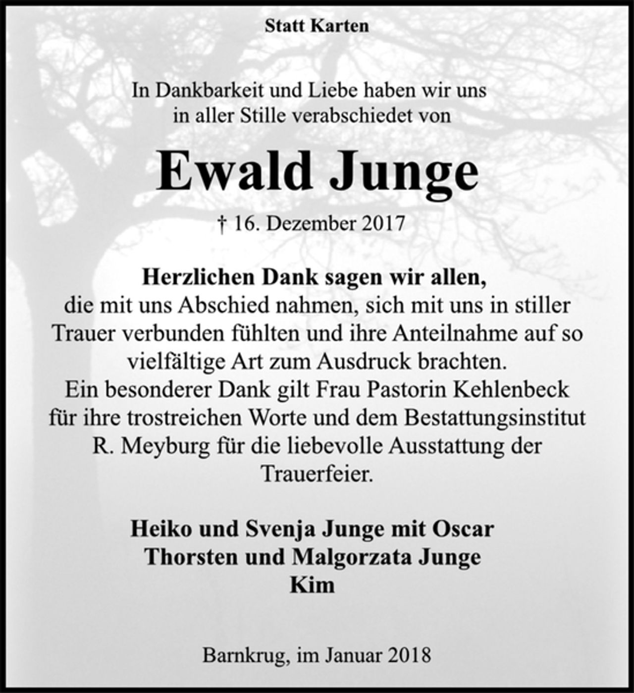 <p>Statt Karten</p><p>In Dankbarkeit und Liebe haben wir uns<br />in aller Stille verabschiedet von</p><p>Ewald Junge</p><p>† 16. Dezember 2017<br />Herzlichen Dank sagen wir allen,</p><p>die mit uns Abschied nahmen, sich mit uns in stiller<br />Trauer verbunden fühlten und ihre Anteilnahme auf so<br />vielfältige Art zum Ausdruck brachten.<br />Ein besonderer Dank gilt Frau Pastorin Kehlenbeck<br />für ihre trostreichen Worte und dem Bestattungsinstitut<br />R. Meyburg für die liebevolle Ausstattung der<br />Trauerfeier.</p><p>Heiko und Svenja Junge mit Oscar<br />Thorsten und Malgorzata Junge<br />Kim</p><p>Barnkrug, im Januar 2018</p>