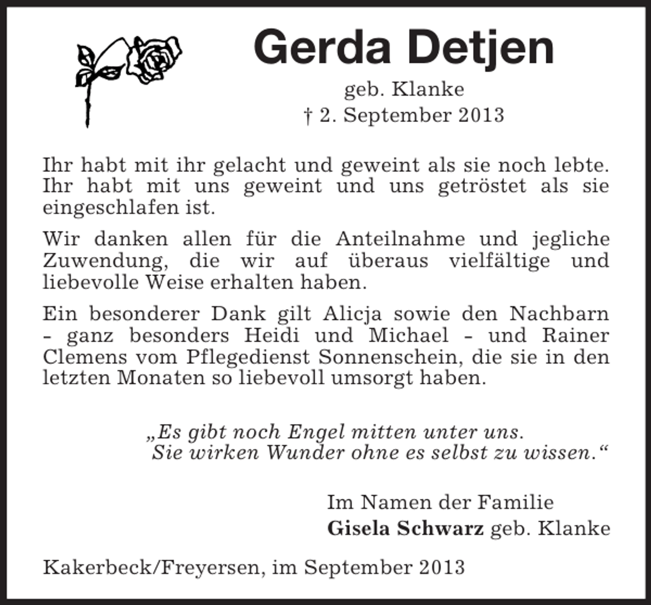 <p>Gerda Detjen<br />geb. Klanke<br />† 2. September 2013<br />Ihr habt mit ihr gelacht und geweint als sie noch lebte.<br />Ihr habt mit uns geweint und uns getröstet als sie<br />eingeschlafen ist.<br />Wir danken allen für die Anteilnahme und jegliche<br />Zuwendung, die wir auf überaus vielfältige und<br />liebevolle Weise erhalten haben.<br />Ein besonderer Dank gilt Alicja sowie den Nachbarn<br />- ganz besonders Heidi und Michael - und Rainer<br />Clemens vom Pflegedienst Sonnenschein, die sie in den letzten Monaten so liebevoll umsorgt haben.</p><p>„Es gibt noch Engel mitten unter uns.<br />Sie wirken Wunder ohne es selbst zu wissen.“</p><p>Im Namen der Familie<br />Gisela Schwarz geb. Klanke<br />Kakerbeck/Freyersen, im September 2013</p>
