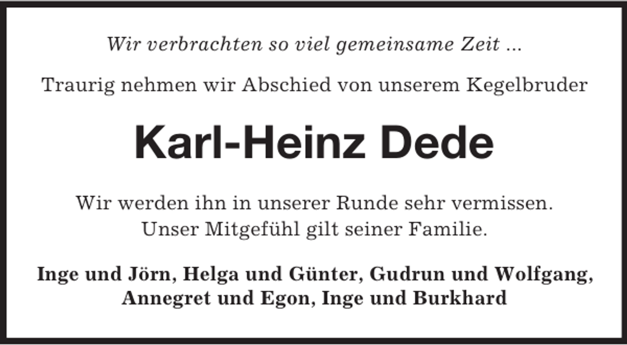 <p>Wir verbrachten so viel gemeinsame Zeit ...<br />Traurig nehmen wir Abschied von unserem Kegelbruder</p><p>Karl-Heinz Dede<br />Wir werden ihn in unserer Runde sehr vermissen.<br />Unser Mitgefühl gilt seiner Familie.<br />Inge und Jörn, Helga und Günter, Gudrun und Wolfgang,<br />Annegret und Egon, Inge und Burkhard</p>