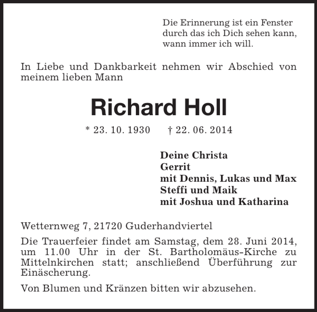<p>Die Erinnerung ist ein Fenster<br />durch das ich Dich sehen kann,<br />wann immer ich will.<br />In Liebe und Dankbarkeit nehmen wir Abschied von meinem lieben Mann<br />Richard Holl<br />* 23. 10. 1930 † 22. 06. 2014<br />Deine Christa<br />Gerrit<br />mit Dennis, Lukas und Max<br />Steffi und Maik<br />mit Joshua und Katharina<br />Wetternweg 7, 21720 Guderhandviertel<br />Die Trauerfeier findet am Samstag, dem 28. Juni 2014, um 11.00 Uhr in der St. Bartholomäus-Kirche zu<br />Mittelnkirchen statt; anschließend Überführung zur Einäscherung.<br />Von Blumen und Kränzen bitten wir abzusehen.</p>