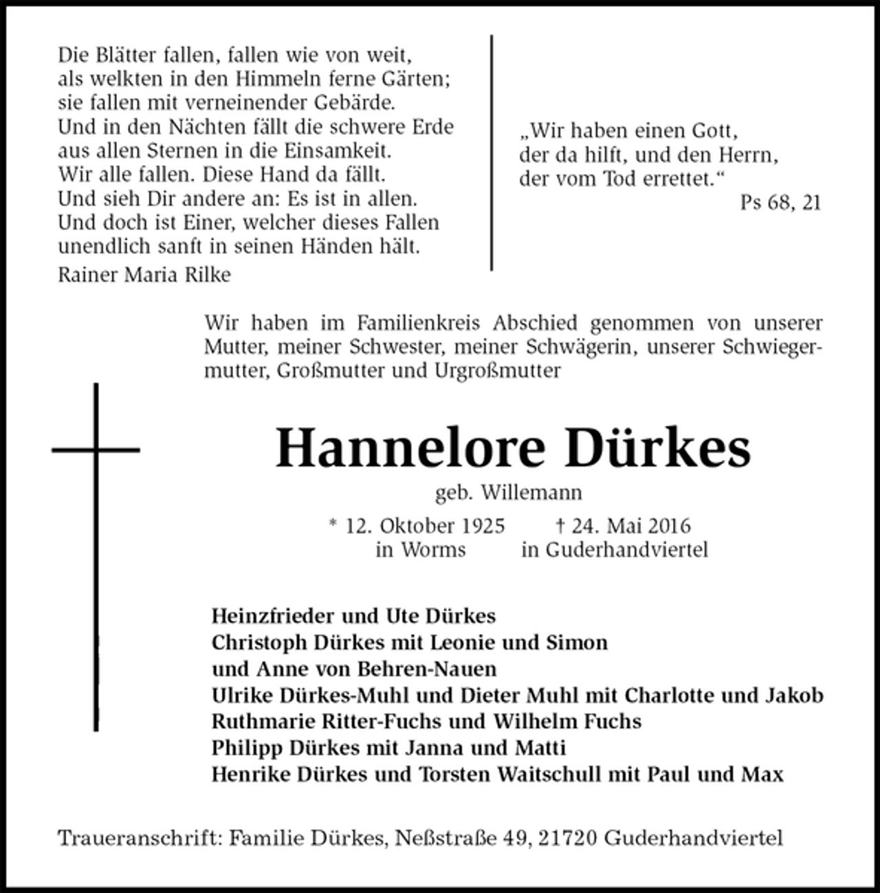 <p>Die Blätter fallen, fallen wie von weit,<br />als welkten in den Himmeln ferne Gärten;<br />sie fallen mit verneinender Gebärde.<br />Und in den Nächten fällt die schwere Erde<br />aus allen Sternen in die Einsamkeit.<br />Wir alle fallen. Diese Hand da fällt.<br />Und sieh Dir andere an: Es ist in allen.<br />Und doch ist Einer, welcher dieses Fallen<br />unendlich sanft in seinen Händen hält.<br />Rainer Maria Rilke</p>
<p>Wir haben im Familienkreis Abschied genommen von unserer<br />Mutter, meiner Schwester, meiner Schwägerin, unserer Schwieger-<br />mutter, Großmutter und Urgroßmutter<br />Hannelore Dürkes<br />geb. Willemann<br />* 12. Oktober 1925 † 24. Mai 2016<br />in Worms in Guderhandviertel<br />Heinzfrieder und Ute Dürkes<br />Christoph Dürkes mit Leonie und Simon<br />und Anne von Behren-Nauen<br />Ulrike Dürkes-Muhl und Dieter Muhl mit Charlotte und Jakob<br />Ruthmarie Ritter-Fuchs und Wilhelm Fuchs<br />Philipp Dürkes mit Janna und Matti<br />Henrike Dürkes und Torsten Waitschull mit Paul und Max<br />Traueranschrift: Familie Dürkes, Neßstraße 49, 21720 Guderhandviertel</p>
<p>„Wir haben einen Gott,<br />der da hilft, und den Herrn,<br />der vom Tod errettet.“<br />Ps 68, 21</p>
