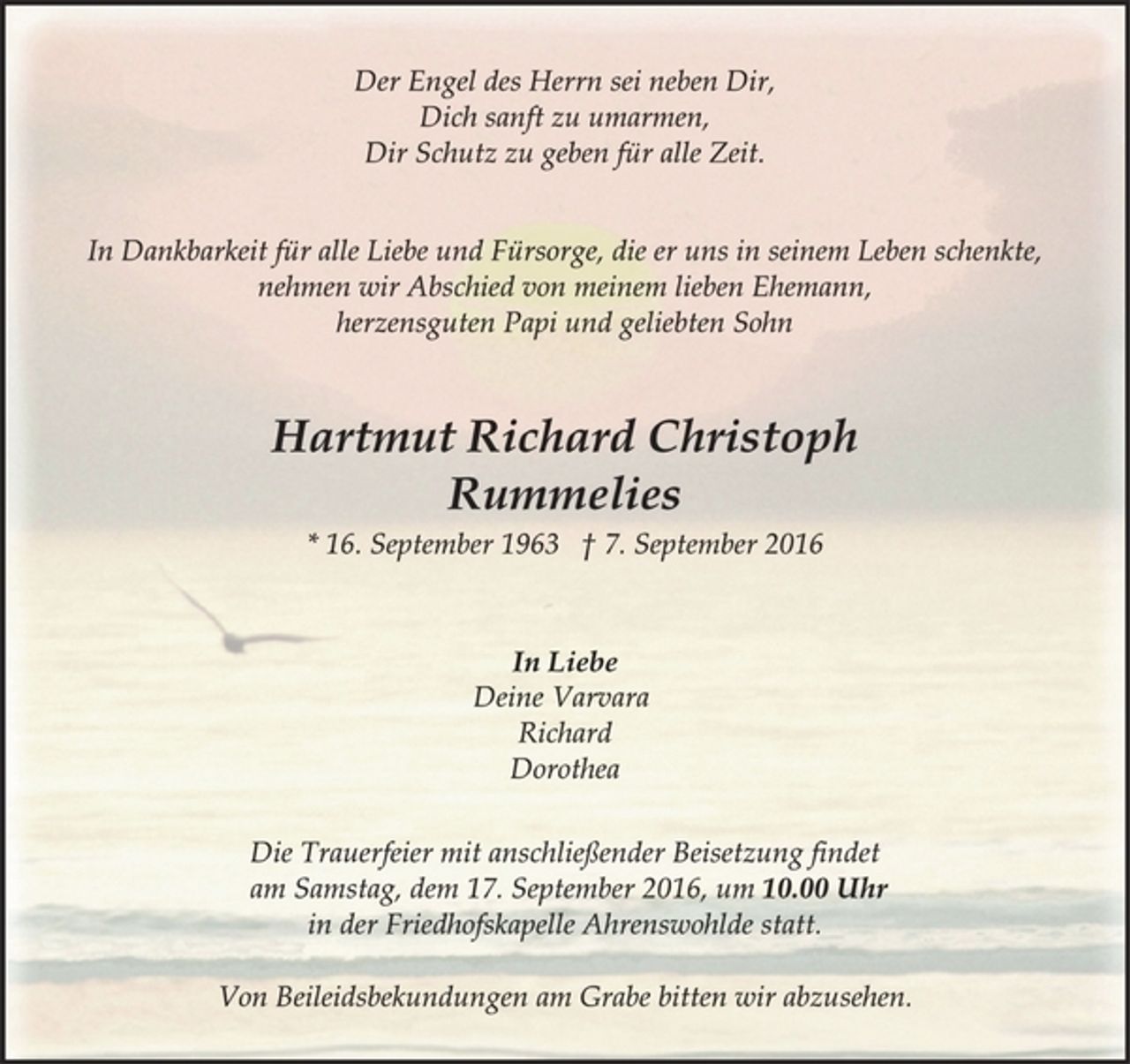 <p>Der Engel des Herrn sei neben Dir,<br />Dich sanft zu umarmen,<br />Dir Schutz zu geben für alle Zeit.<br />In Dankbarkeit für alle Liebe und Fürsorge, die er uns in seinem Leben schenkte, nehmen wir Abschied von meinem lieben Ehemann,herzensguten Papi und geliebten Sohn<br />Hartmut Richard Christoph<br />Rummelies<br />* 16. September 1963 † 7. September 2016<br />In Liebe<br />Deine Varvara<br />Richard<br />Dorothea<br />Die Trauerfeier mit anschließender Beisetzung findet<br />am Samstag, dem 17. September 2016, um 10.00 Uhr<br />in der Friedhofskapelle Ahrenswohlde statt.<br />Von Beileidsbekundungen am Grabe bitten wir abzusehen.</p>