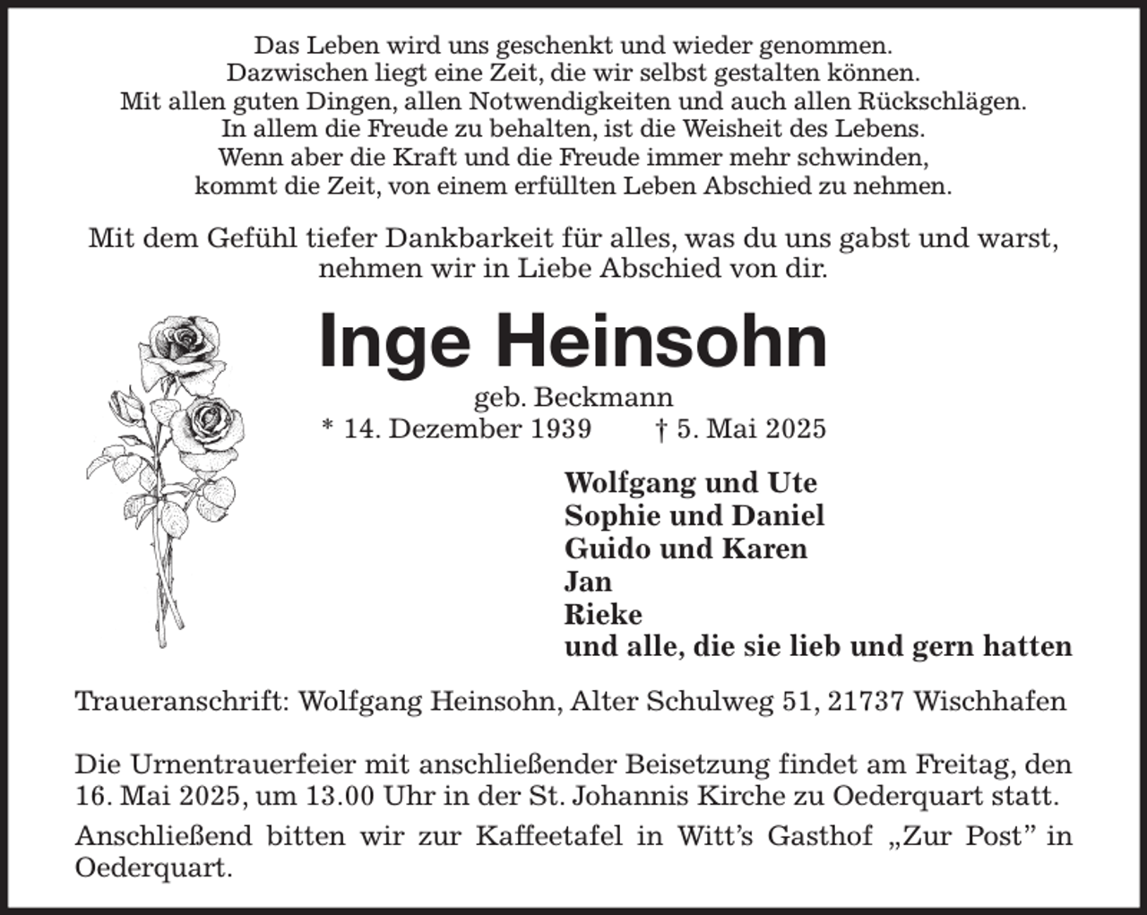 <p>Das Leben wird uns geschenkt und wieder genommen.<br />Dazwischen liegt eine Zeit, die wir selbst gestalten können.<br />Mit allen guten Dingen, allen Notwendigkeiten und auch allen Rückschlägen.<br />In allem die Freude zu behalten, ist die Weisheit des Lebens.<br />Wenn aber die Kraft und die Freude immer mehr schwinden,<br />kommt die Zeit, von einem erfüllten Leben Abschied zu nehmen.<br />Mit dem Gefühl tiefer Dankbarkeit für alles, was du uns gabst und warst,<br />nehmen wir in Liebe Abschied von dir.<br />Inge Heinsohn<br />geb. Beckmann<br />* 14. Dezember 1939 † 5. Mai 2025<br />Wolfgang und Ute<br />Sophie und Daniel<br />Guido und Karen<br />Jan<br />Rieke<br />und alle, die sie lieb und gern hatten<br />Traueranschrift: Wolfgang Heinsohn, Alter Schulweg 51, 21737 Wischhafen</p><p>Die Urnentrauerfeier mit anschließender Beisetzung findet am Freitag, den 16. Mai 2025, um 13.00 Uhr in der St. Johannis Kirche zu Oederquart statt.<br />Anschließend bitten wir zur Kaffeetafel in Witt's Gasthof „Zur Post” in<br />Oederquart.</p>