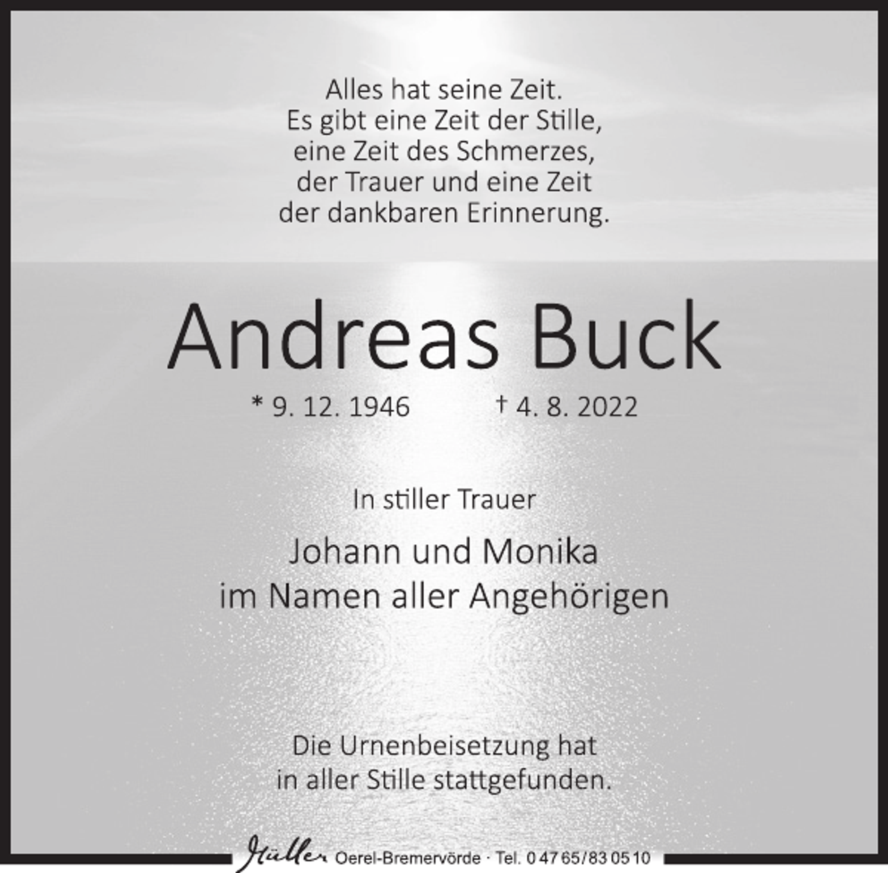 <p>Alles hat seine Zeit.<br />Es gibt eine Zeit der Stille,<br />eine Zeit des Schmerzes,<br />der Trauer und eine Zeit<br />der dankbaren Erinnerung.<br />Andreas Buck<br />* 9. 12. 1946 † 4. 8. 2022<br />In stiller Trauer<br />Johann und Monika<br />im Namen aller Angehörigen<br />Die Urnenbeisetzung hat<br />in aller Stille stattgefunden.<br />Oerel-Bremervörde ∙ Tel. 0 47 65/83 0510</p>