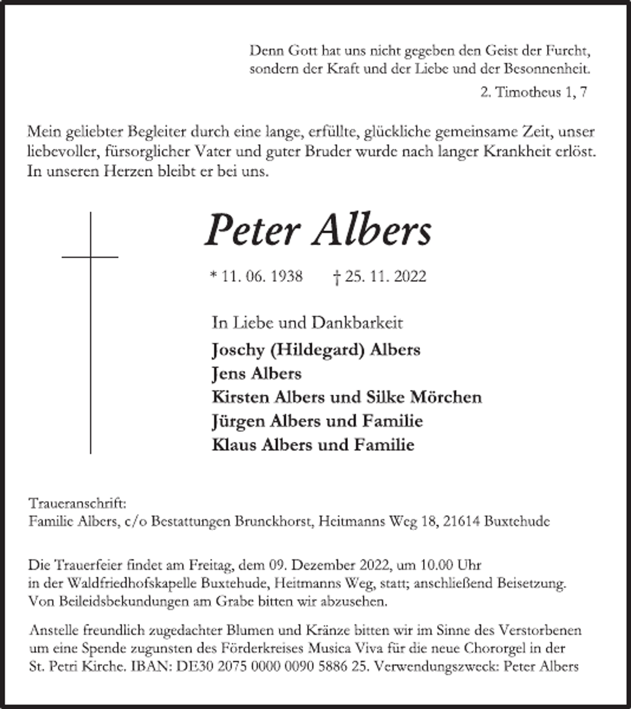 <p>Denn Gott hat uns nicht gegeben den Geist der Furcht,<br />sondern der Kraft und der Liebe und der Besonnenheit.<br />2. Timotheus 1, 7<br />Mein geliebter Begleiter durch eine lange, erfüllte, glückliche gemeinsame Zeit, unser liebevoller, fürsorglicher Vater und guter Bruder wurde nach langer Krankheit erlöst.<br />In unseren Herzen bleibt er bei uns.<br />Peter Albers<br />* 11. 06. 1938 † 25. 11. 2022<br />In Liebe und Dankbarkeit<br />Joschy (Hildegard) Albers<br />Jens Albers<br />Kirsten Albers und Silke Mörch<br />Jürgen Albers und Familie<br />Klaus Albers und Familie<br />Traueranschrift:<br />Familie Albers, c/o Bestattungen Brunckhorst, Heitmanns Weg 18, 21614 Buxtehude</p><p>Die Trauerfeier findet am Freitag, dem 09. Dezember 2022, um 10.00 Uhr in der Waldfriedhofskapelle Buxtehude, Heitmanns Weg, statt; anschließend Beisetzung.<br />Von Beileidsbekundungen am Grabe bitten wir abzusehen.<br />Anstelle freundlich zugedachter Blumen und Kränze bitten wir im Sinne des Verstorbenen um eine Spende zugunsten des Förderkreises Musica Viva für die neue Chororgel in der St. Petri Kirche. IBAN: DE30 2075 0000 0090 5886 25. Verwendungszweck: Peter Albers</p>
