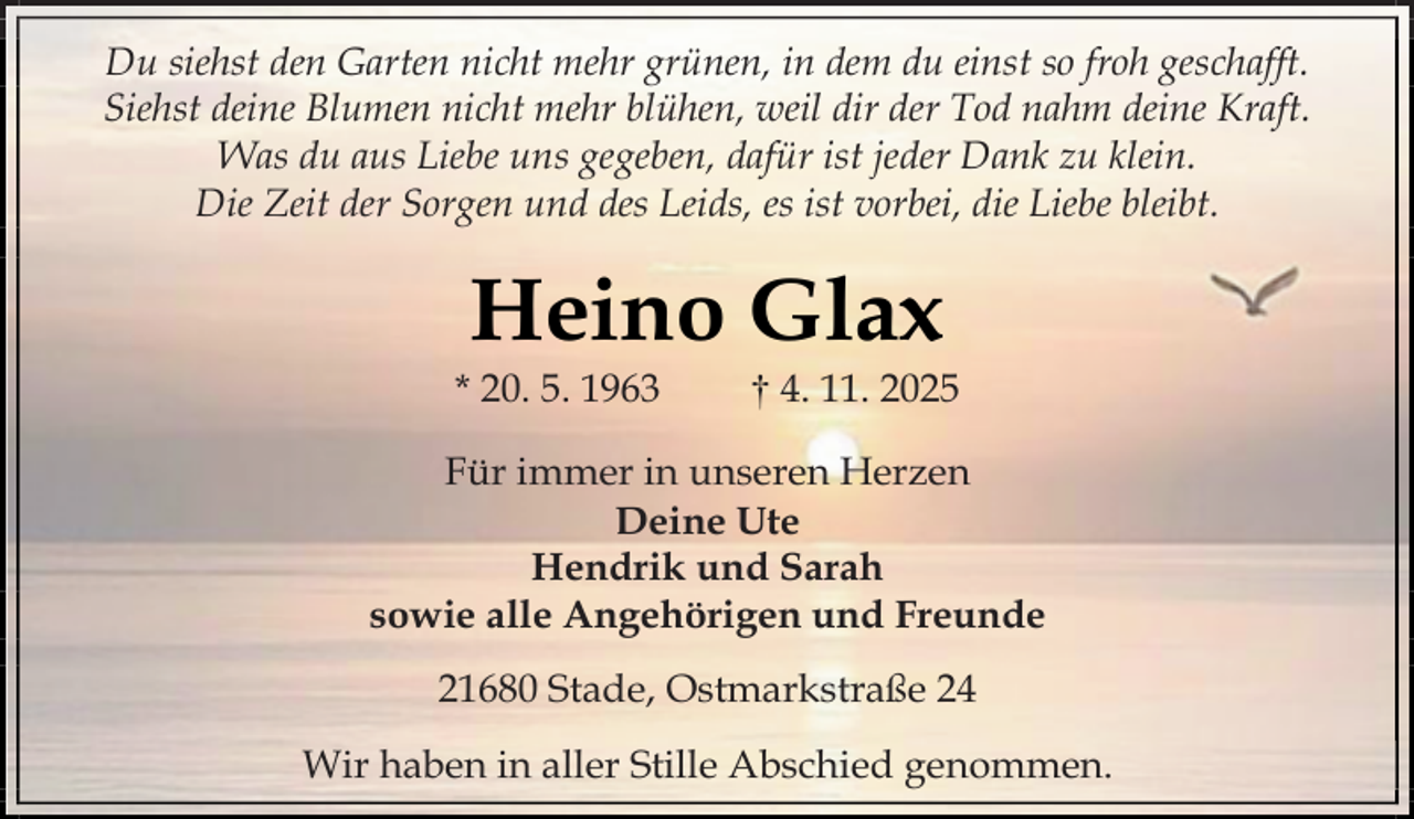 <p>Du siehst den Garten nicht mehr grünen, in dem du einst so froh geschafft.<br />Siehst deine Blumen nicht mehr blühen, weil dir der Tod nahm deine Kraft.<br />Was du aus Liebe uns gegeben, dafür ist jeder Dank zu klein.<br />Die Zeit der Sorgen und des Leids, es ist vorbei, die Liebe bleibt.</p><p>Heino Glax</p><p>* 20. 5. 1963</p><p>† 4. 11. 2025</p><p>Für immer in unseren Herzen<br />Deine Ute<br />Hendrik und Sarah<br />sowie alle Angehörigen und Freunde<br />21680 Stade, Ostmarkstraße 24<br />Wir haben in aller Stille Abschied genommen.</p>