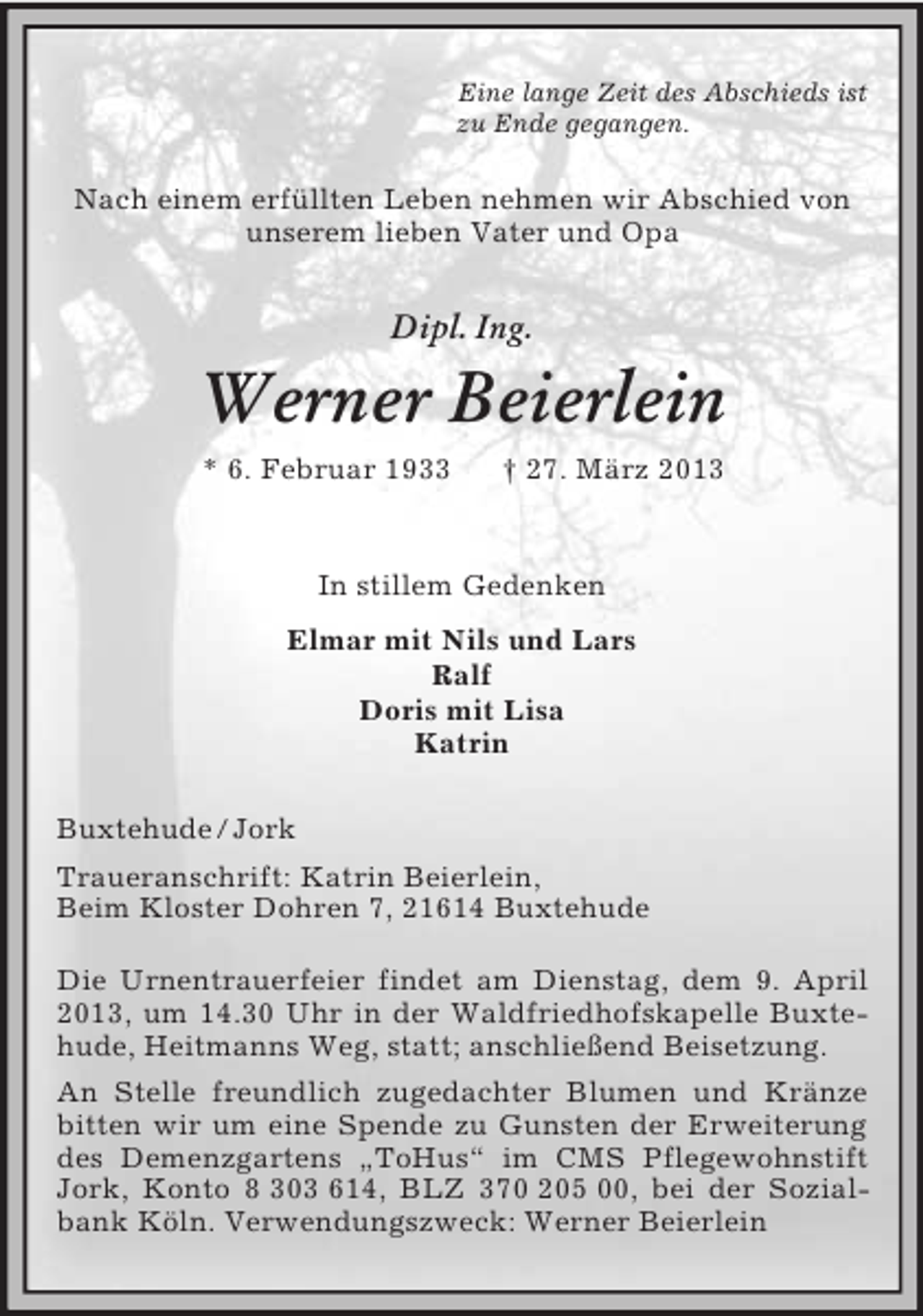 <p>Eine lange Zeit des Abschieds ist<br />zu Ende gegangen.<br />Nach einem erfüllten Leben nehmen wir Abschied von<br />unserem lieben Vater und Opa<br />Dipl. Ing.<br />Werner Beierlein<br />* 6. Februar 1933 † 27. März 2013<br />In stillem Gedenken<br />Elmar mit Nils und Lars<br />Ralf<br />Doris mit Lisa<br />Katrin<br />Buxtehude / Jork<br />Traueranschrift: Katrin Beierlein,<br />Beim Kloster Dohren 7, 21614 Buxtehude</p><p>Die Urnentrauerfeier findet am Dienstag, dem 9. April 2013, um 14.30 Uhr in der Waldfriedhofskapelle Buxtehude, Heitmanns Weg, statt; anschließend Beisetzung.<br />An Stelle freundlich zugedachter Blumen und Kränze bitten wir um eine Spende zu Gunsten der Erweiterung des Demenzgartens „ToHus“ im CMS Pflegewohnstift Jork, Konto 8 303 614, BLZ 370 205 00, bei der Sozialbank Köln. Verwendungszweck: Werner Beierlein</p>