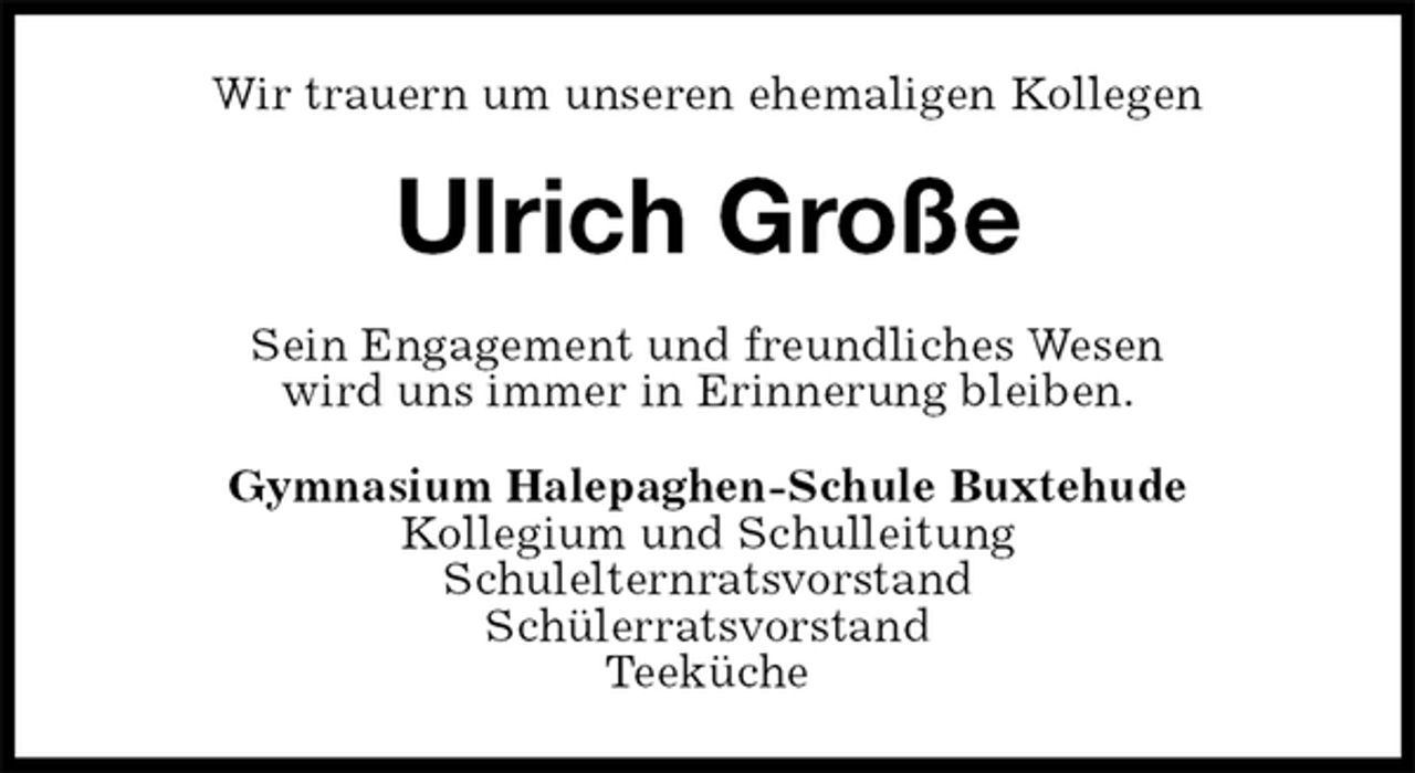 <p>Wir trauern um unseren ehemaligen Kollegen<br />Ulrich Große<br />Sein Engagement und freundliches Wesen<br />wird uns immer in Erinnerung bleiben.<br />Gymnasium Halepaghen-Schule Buxtehude<br />Kollegium und Schulleitung<br />Schulelternratsvorstand<br />Schülerratsvorstand<br />Teeküche</p>
