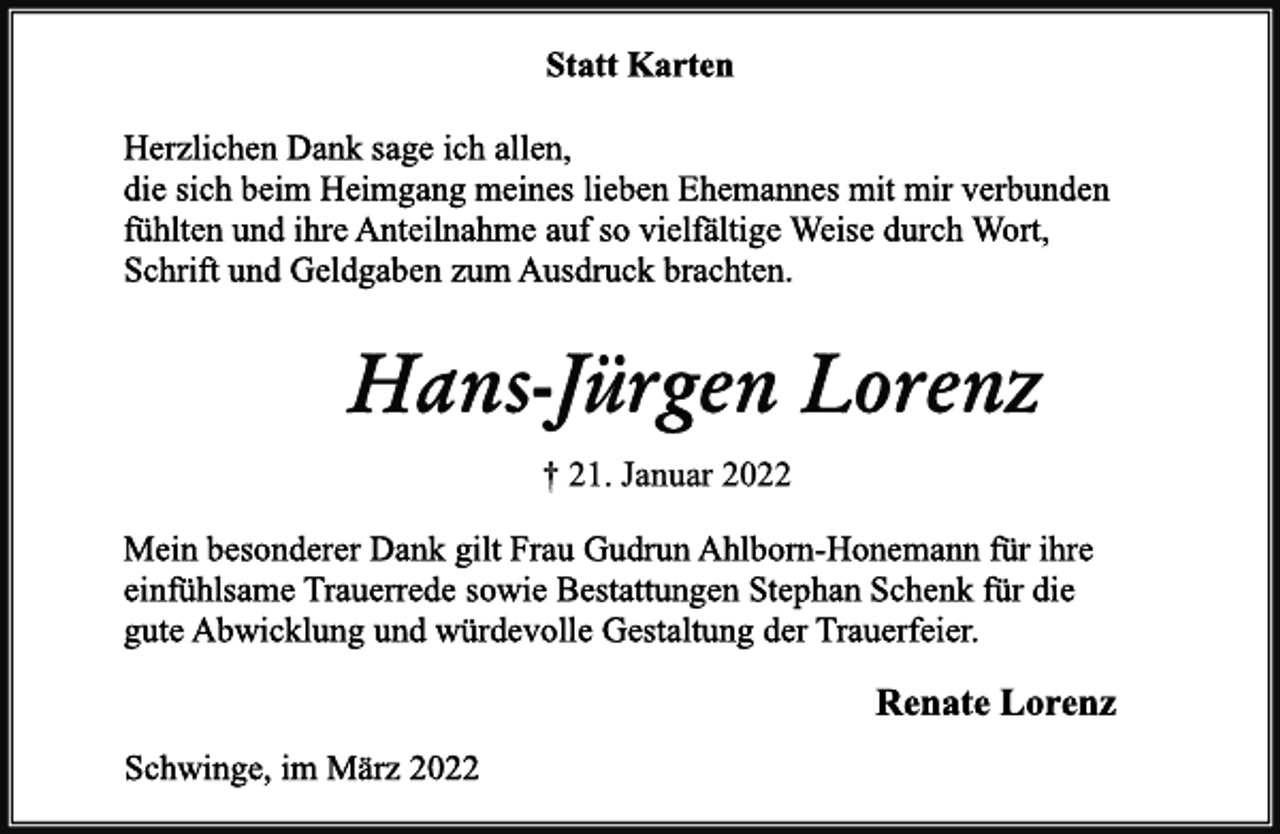 <p>Statt Karten<br />Herzlichen Dank sage ich allen,<br />die sich beim Heimgang meines lieben Ehemannes mit mir verbunden fühlten und ihre Anteilnahme auf so vielfältige Weise durch Wort, Schrift und Geldgaben zum Ausdruck brachten.<br />Hans-Jürgen Lorenz<br />† 21. Januar 2022<br />Mein besonderer Dank gilt Frau Gudrun Ahlborn-Honemann für ihre<br />einfühlsame Trauerrede sowie Bestattungen Stephan Schenk für die gute Abwicklung und würdevolle Gestaltung der Trauerfeier.<br />Renate Lorenz<br />Schwinge, im März 2022</p>