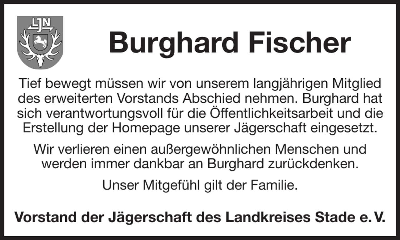 <p>Burghard Fischer<br />Tief bewegt müssen wir von unserem langjährigen Mitglied des erweiterten Vorstands Abschied nehmen. Burghard hat sich verantwortungsvoll für die Öffentlichkeitsarbeit und die Erstellung der Homepage unserer Jägerschaft eingesetzt. Wir verlieren einen außergewöhnlichen Menschen und<br />werden immer dankbar an Burghard zurückdenken.<br />Unser Mitgefühl gilt der Familie.</p><p>Vorstand der Jägerschaft des Landkreises Stade e. V.</p>