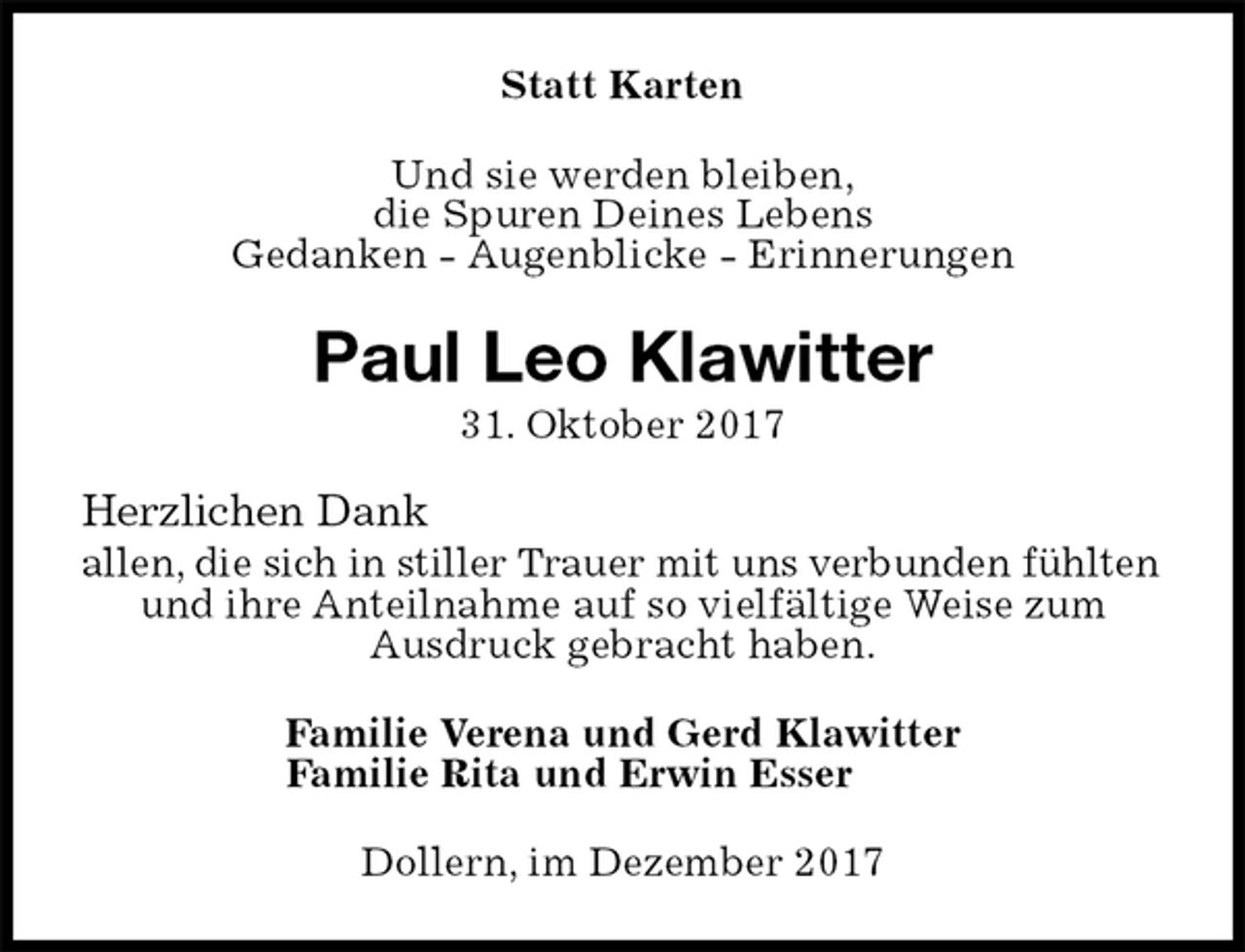 <p>Statt Karten<br />Und sie werden bleiben,<br />die Spuren Deines Lebens<br />Gedanken - Augenblicke - Erinnerungen<br />Paul Leo Klawitter<br />31. Oktober 2017<br />Herzlichen Dank<br />allen, die sich in stiller Trauer mit uns verbunden fühlten<br />und ihre Anteilnahme auf so vielfältige Weise zum<br />Ausdruck gebracht haben.<br />Familie Verena und Gerd Klawitter<br />Familie Rita und Erwin Esser<br />Dollern, im Dezember 2017</p>