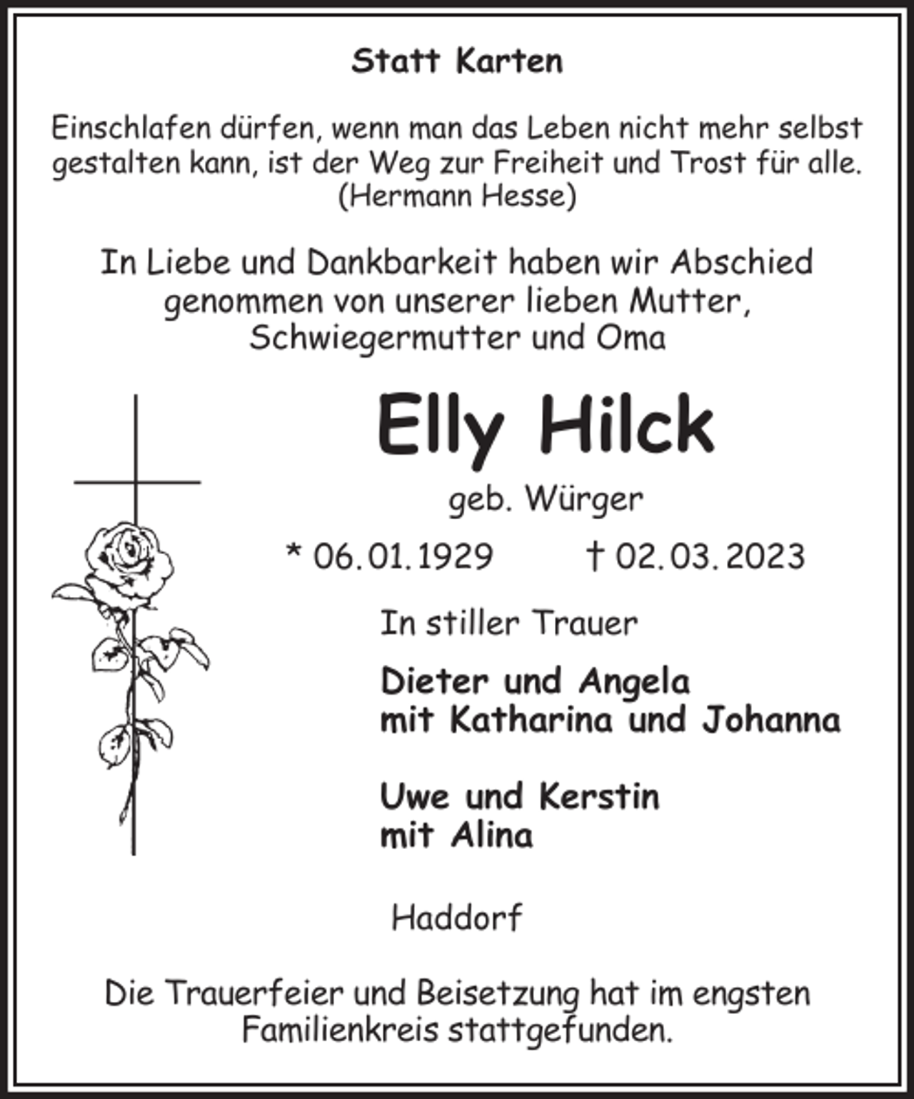 <p>Statt Karten<br />Einschlafen dürfen, wenn man das Leben nicht mehr selbst<br />gestalten kann, ist der Weg zur Freiheit und Trost für alle.<br />(Hermann Hesse)<br />In Liebe und Dankbarkeit haben wir Abschied<br />genommen von unserer lieben Mutter,<br />Schwiegermutter und Oma<br />Elly Hilck<br />geb. Würger<br />* 06. 01. 1929 † 02. 03. 2023<br />In stiller Trauer<br />Dieter und Angela<br />mit Katharina und Johanna<br />Uwe und Kerstin<br />mit Alina<br />Haddorf</p><p>Die Trauerfeier und Beisetzung hat im engsten<br />Familienkreis stattgefunden.</p>