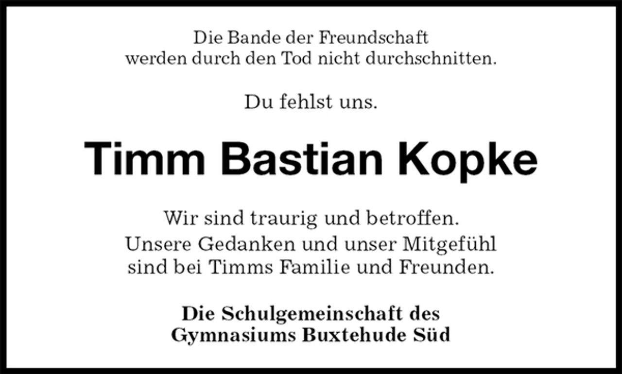 <p>Die Bande der Freundschaft<br />werden durch den Tod nicht durchschnitten.<br />Du fehlst uns.<br />Timm Bastian Kopke<br />Wir sind traurig und betroffen.<br />Unsere Gedanken und unser Mitgefühl<br />sind bei Timms Familie und Freunden.<br />Die Schulgemeinschaft des<br />Gymnasiums Buxtehude Süd</p>