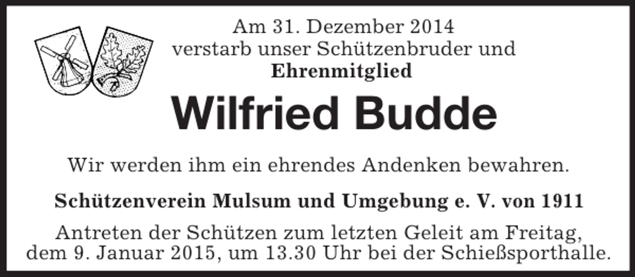 <p>Am 31. Dezember 2014<br />verstarb unser Schützenbruder und<br />Ehrenmitglied<br />Wilfried Budde<br />Wir werden ihm ein ehrendes Andenken bewahren.<br />Schützenverein Mulsum und Umgebung e. V. von 1911<br />Antreten der Schützen zum letzten Geleit am Freitag,<br />dem 9. Januar 2015, um 13.30 Uhr bei der Schießsporthalle.</p>