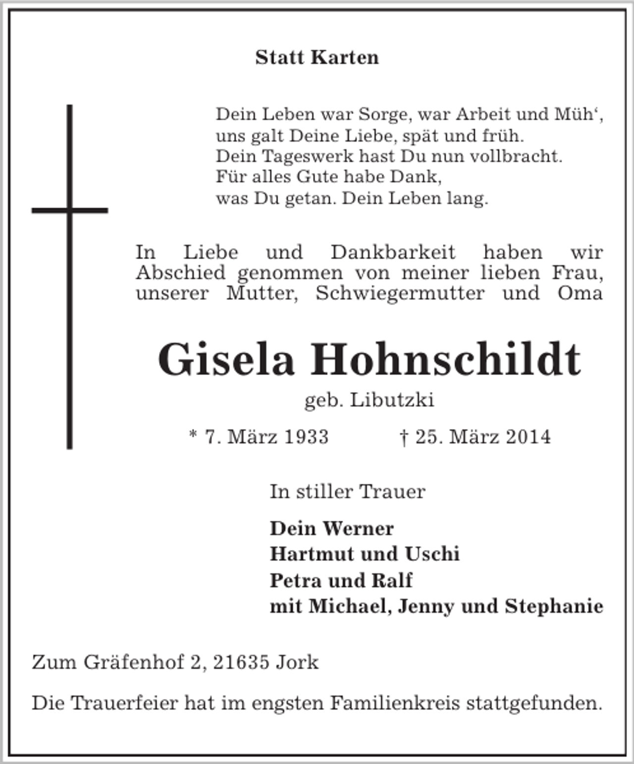 <p>Statt Karten<br />Dein Leben war Sorge, war Arbeit und Müh‘,<br />uns galt Deine Liebe, spät und früh.<br />Dein Tageswerk hast Du nun vollbracht.<br />Für alles Gute habe Dank,<br />was Du getan. Dein Leben lang.<br />In Liebe und Dankbarkeit haben wir<br />Abschied genommen von meiner lieben Frau, unserer Mutter, Schwiegermutter und Oma<br />Gisela Hohnschildt<br />geb. Libutzki<br />* 7. März 1933 † 25. März 2014<br />In stiller Trauer<br />Dein Werner<br />Hartmut und Uschi<br />Petra und Ralf<br />mit Michael, Jenny und Stephanie<br />Zum Gräfenhof 2, 21635 Jork</p><p>Die Trauerfeier hat im engsten Familienkreis stattgefunden.</p>