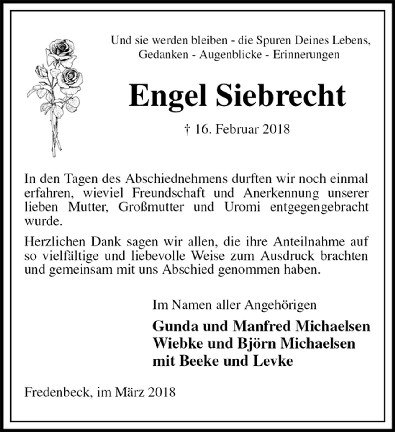 <p>Und sie werden bleiben - die Spuren Deines Lebens,<br />Gedanken - Augenblicke - Erinnerungen<br />Engel Siebrecht<br />† 16. Februar 2018</p>
<p>Im Namen aller Angehörigen<br />Gunda und Manfred Michaelsen<br />Wiebke und Björn Michaelsen<br />mit Beeke und Levke<br />Fredenbeck, im März 2018<br />In den Tagen des Abschiednehmens durften wir noch einmal erfahren, wieviel Freundschaft und Anerkennung unserer<br />lieben Mutter, Großmutter und Uromi entgegengebracht<br />wurde.<br />Herzlichen Dank sagen wir allen, die ihre Anteilnahme auf so vielfältige und liebevolle Weise zum Ausdruck brachten und gemeinsam mit uns Abschied genommen haben.</p>