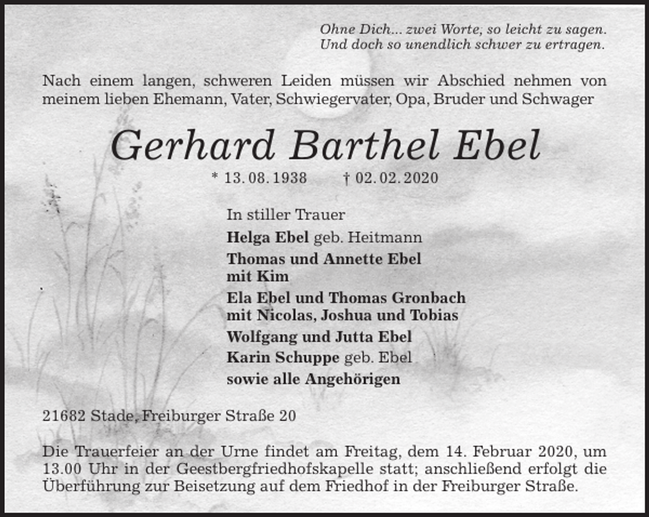 <p>Ohne Dich... zwei Worte, so leicht zu sagen.<br />Und doch so unendlich schwer zu ertragen.<br />Nach einem langen, schweren Leiden müssen wir Abschied nehmen von<br />meinem lieben Ehemann, Vater, Schwiegervater, Opa, Bruder und Schwager<br />Gerhard Barthel Ebel<br />* 13. 08. 1938 † 02. 02. 2020<br />In stiller Trauer<br />Helga Ebel geb. Heitmann<br />Thomas und Annette Ebel<br />mit Kim<br />Ela Ebel und Thomas Gronbach<br />mit Nicolas, Joshua und Tobias<br />Wolfgang und Jutta Ebel<br />Karin Schuppe geb. Ebel<br />sowie alle Angehörigen<br />21682 Stade, Freiburger Straße 20</p>
<p>Die Trauerfeier an der Urne findet am Freitag, dem 14. Februar 2020, um 13.00 Uhr in der Geestbergfriedhofskapelle statt; anschließend erfolgt die Überführung zur Beisetzung auf dem Friedhof in der Freiburger Straße.</p>