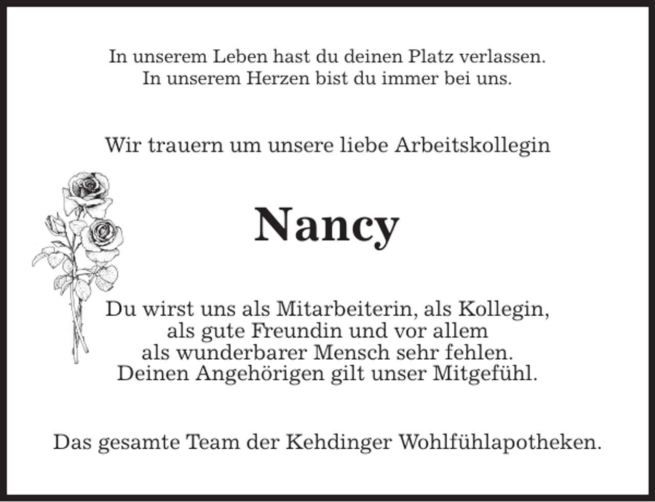 <p>In unserem Leben hast du deinen Platz verlassen.<br />In unserem Herzen bist du immer bei uns.<br />Wir trauern um unsere liebe Arbeitskollegin<br />Nancy<br />Du wirst uns als Mitarbeiterin, als Kollegin,<br />als gute Freundin und vor allem<br />als wunderbarer Mensch sehr fehlen.<br />Deinen Angehörigen gilt unser Mitgefühl.<br />Das gesamte Team der Kehdinger Wohlfühlapotheken.</p>