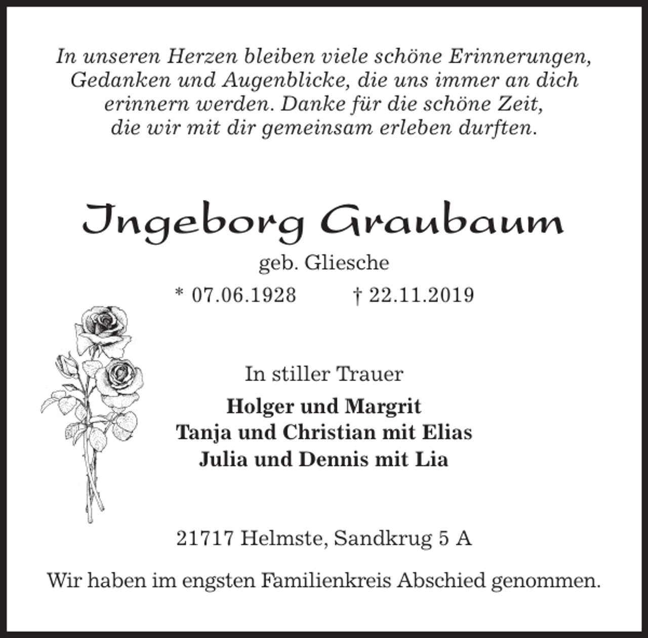 <p>In unseren Herzen bleiben viele schöne Erinnerungen,<br />Gedanken und Augenblicke, die uns immer an dich<br />erinnern werden. Danke für die schöne Zeit,<br />die wir mit dir gemeinsam erleben durften.<br />Ingeborg Graubaum<br />geb. Gliesche<br />* 07.06.1928 † 22.11.2019<br />In stiller Trauer<br />Holger und Margrit<br />Tanja und Christian mit Elias<br />Julia und Dennis mit Lia<br />21717 Helmste, Sandkrug 5 A</p>
<p>Wir haben im engsten Familienkreis Abschied genommen.</p>