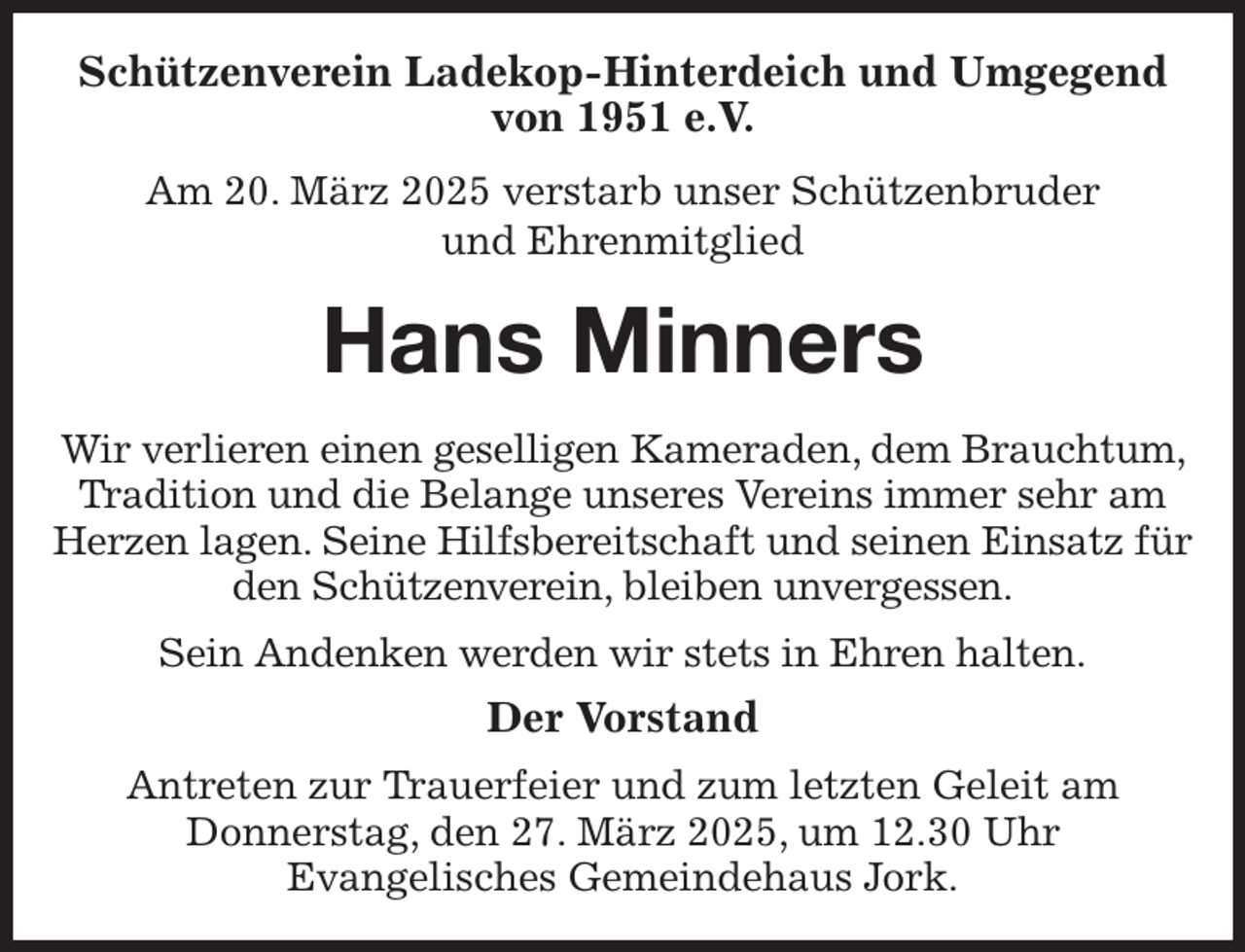 <p>Schützenverein Ladekop-Hinterdeich und Umgegend von 1951 e.V.<br />Am 20. März 2025 verstarb unser Schützenbruder<br />und Ehrenmitglied<br />Hans Minners<br />Wir verlieren einen geselligen Kameraden, dem Brauchtum, Tradition und die Belange unseres Vereins immer sehr am Herzen lagen. Seine Hilfsbereitschaft und seinen Einsatz für den Schützenverein, bleiben unvergessen.<br />Sein Andenken werden wir stets in Ehren halten.<br />Der Vorstand<br />Antreten zur Trauerfeier und zum letzten Geleit am<br />Donnerstag, den 27. März 2025, um 12.30 Uhr<br />Evangelisches Gemeindehaus Jork.</p>