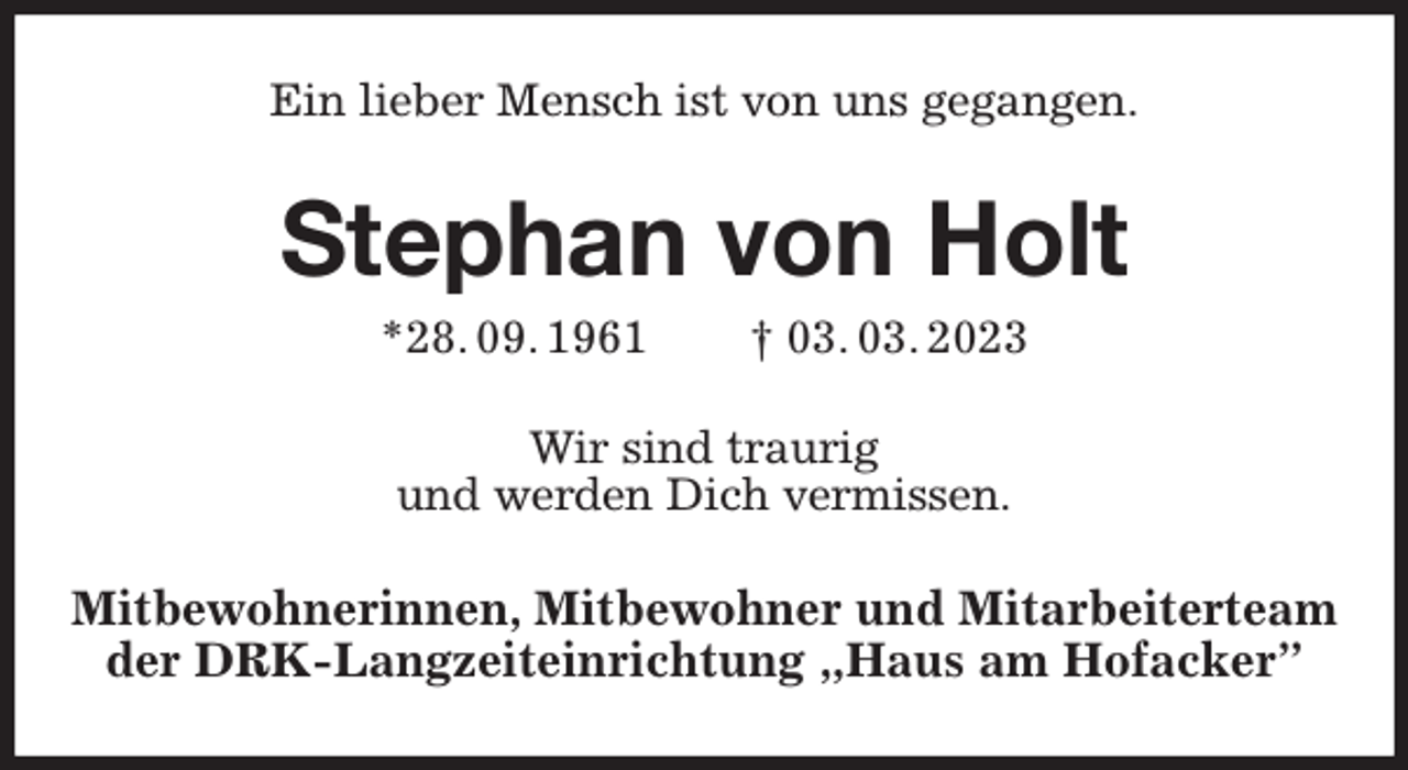 <p>Ein lieber Mensch ist von uns gegangen.<br />Stephan von Holt<br />*28. 09. 1961 † 03. 03. 2023<br />Wir sind traurig<br />und werden Dich vermissen.<br />Mitbewohnerinnen, Mitbewohner und Mitarbeiterteam der DRK-Langzeiteinrichtung „Haus am Hofacker”</p>