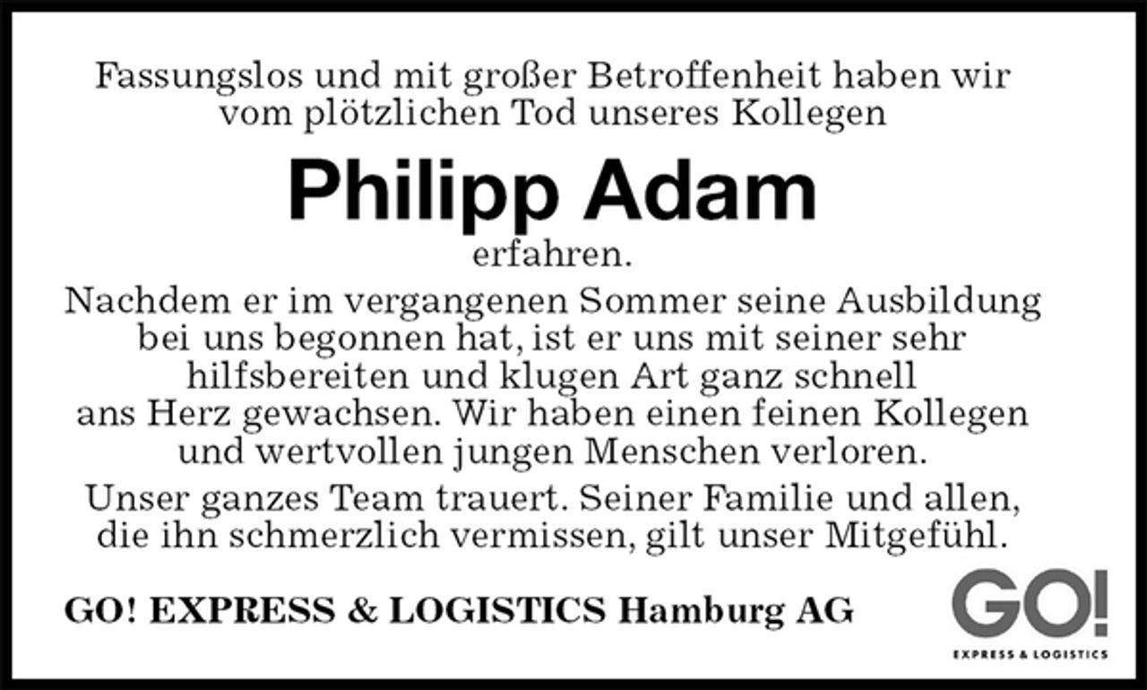 <p>Fassungslos und mit großer Betroffenheit haben wir vom plötzlichen Tod unseres Kollegen<br />Philipp Adam<br />erfahren.<br />Nachdem er im vergangenen Sommer seine Ausbildung<br />bei uns begonnen hat, ist er uns mit seiner sehr<br />hilfsbereiten und klugen Art ganz schnell<br />ans Herz gewachsen. Wir haben einen feinen Kollegen und wertvollen jungen Menschen verloren.<br />Unser ganzes Team trauert. Seiner Familie und allen,<br />die ihn schmerzlich vermissen, gilt unser Mitgefühl.<br />GO! EXPRESS &amp; LOGISTICS Hamburg AG</p>